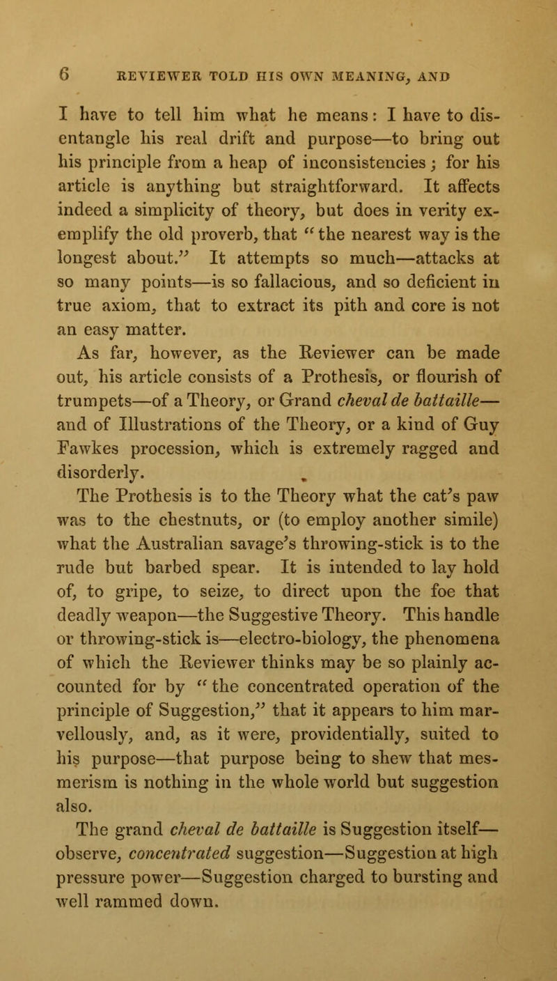 I have to tell him what he means: I have to dis- entangle his real drift and purpose—to bring out his principle from a heap of inconsistencies; for his article is anything but straightforward. It affects indeed a simplicity of theory, but does in verity ex- emplify the old proverb, that the nearest way is the longest about. It attempts so much—attacks at so many points—is so fallacious, and so deficient in true axiom, that to extract its pith and core is not an easy matter. As far, however, as the Iteviewer can be made out, his article consists of a Prothesis, or flourish of trumpets—of a Theory, or Grand cheval de battaille— and of Illustrations of the Theory, or a kind of Guy Fawkes procession, which is extremely ragged and disorderly. The Prothesis is to the Theory what the cat's paw was to the chestnuts, or (to employ another simile) what the Australian savage's throwing-stick is to the rude but barbed spear. It is intended to lay hold of, to gripe, to seize, to direct upon the foe that deadly weapon—the Suggestive Theory. This handle or throwing-stick is—electro-biology, the phenomena of which the Reviewer thinks may be so plainly ac- counted for by  the concentrated operation of the principle of Suggestion, that it appears to him mar- vellously, and, as it were, providentially, suited to his purpose—that purpose being to shew that mes- merism is nothing in the whole world but suggestion also. The grand cheval de battaille is Suggestion itself— observe, concentrated suggestion—Suggestion at high pressure power—Suggestion charged to bursting and well rammed down.