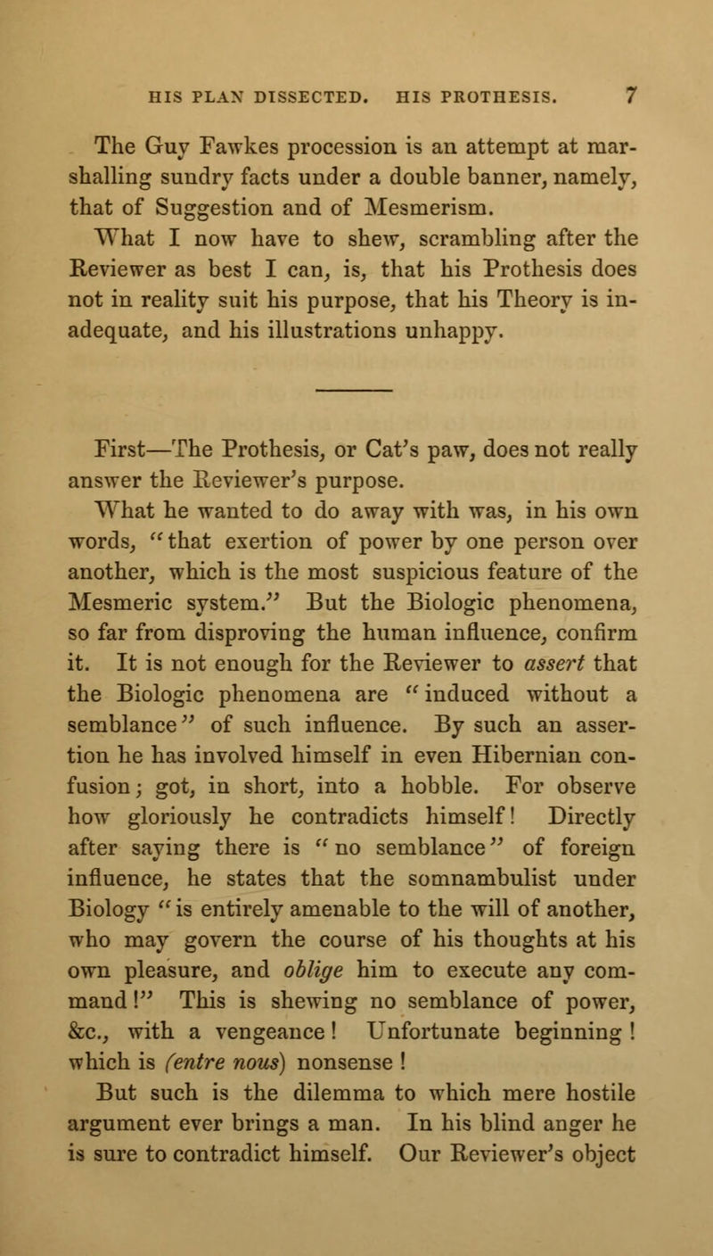 The Guy Fawkes procession is an attempt at mar- shalling sundry facts under a double banner, namely, that of Suggestion and of Mesmerism. What I now have to shew, scrambling after the Reviewer as best I can, is, that his Prothesis does not in reality suit his purpose, that his Theory is in- adequate, and his illustrations unhappy. First—The Prothesis, or Cat's paw, does not really answer the Reviewer's purpose. What he wanted to do away with was, in his own words,  that exertion of power by one person over another, which is the most suspicious feature of the Mesmeric system. But the Biologic phenomena, so far from disproving the human influence, confirm it. It is not enough for the Reviewer to assert that the Biologic phenomena are  induced without a semblance of such influence. By such an asser- tion he has involved himself in even Hibernian con- fusion; got, in short, into a hobble. For observe how gloriously he contradicts himself! Directly after saying there is no semblance of foreign influence, he states that the somnambulist under Biology  is entirely amenable to the will of another, who may govern the course of his thoughts at his own pleasure, and oblige him to execute any com- mand ! This is shewing no semblance of power, &c, with a vengeance! Unfortunate beginning ! which is fentre nous) nonsense ! But such is the dilemma to which mere hostile argument ever brings a man. In his blind anger he is sure to contradict himself. Our Reviewer's object