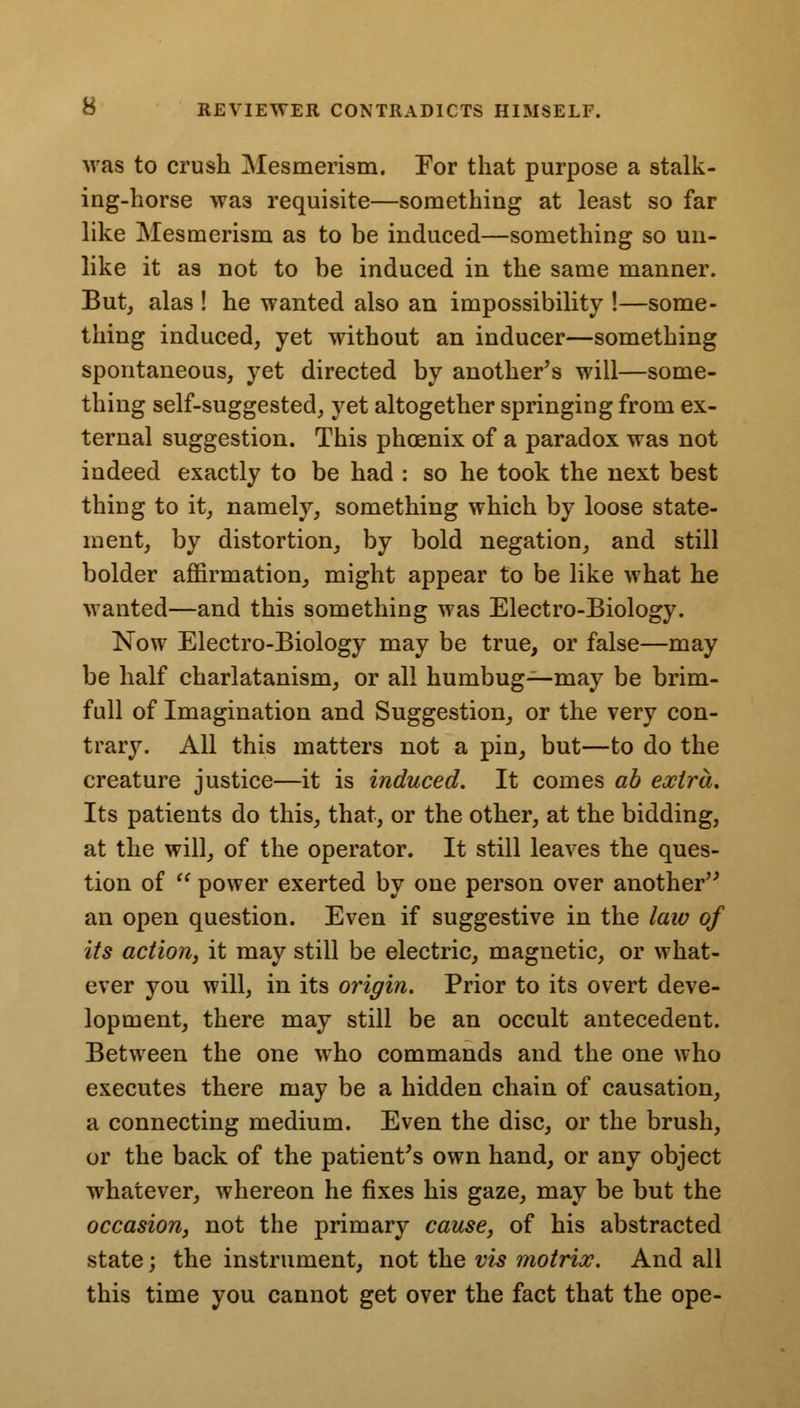 was to crush Mesmerism. For that purpose a stalk- ing-horse was requisite—something at least so far like Mesmerism as to be induced—something so un- like it as not to be induced in the same manner. But, alas ! he wanted also an impossibility !—some- thing induced, yet without an inducer—something spontaneous, yet directed by another's will—some- thing self-suggested, yet altogether springing from ex- ternal suggestion. This phcenix of a paradox was not indeed exactly to be had : so he took the next best thing to it, namely, something which by loose state- ment, by distortion, by bold negation, and still bolder affirmation, might appear to be like what he wanted—and this something was Electro-Biology. Now Electro-Biology may be true, or false—may be half charlatanism, or all humbug—may be brim- full of Imagination and Suggestion, or the very con- trary. All this matters not a pin, but—to do the creature justice—it is induced. It comes ab extra. Its patients do this, that, or the other, at the bidding, at the will, of the operator. It still leaves the ques- tion of  power exerted by one person over another an open question. Even if suggestive in the law of its action, it may still be electric, magnetic, or what- ever you will, in its origin. Prior to its overt deve- lopment, there may still be an occult antecedent. Between the one who commands and the one who executes there may be a hidden chain of causation, a connecting medium. Even the disc, or the brush, or the back of the patient's own hand, or any object wrhatever, whereon he fixes his gaze, may be but the occasion, not the primary cause, of his abstracted state; the instrument, not the vis motrix. And all this time you cannot get over the fact that the ope-