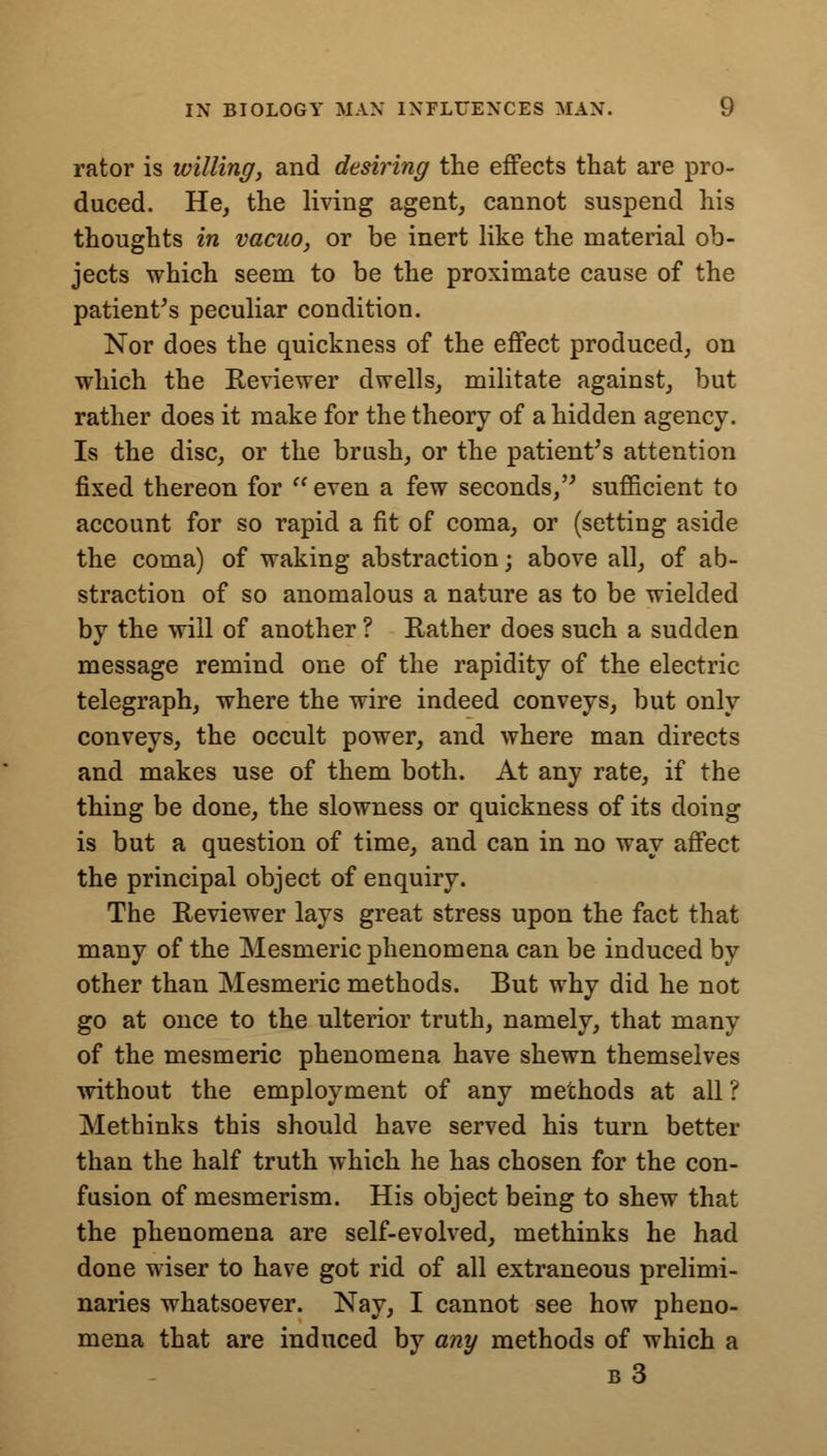 rator is willing, and desiring the effects that are pro- duced. He, the living agent, cannot suspend his thoughts in vacuo, or be inert like the material ob- jects which seem to be the proximate cause of the patient's peculiar condition. Nor does the quickness of the effect produced, on which the Reviewer dwells, militate against, but rather does it make for the theory of a hidden agency. Is the disc, or the brush, or the patient's attention fixed thereon for  even a few seconds, sufficient to account for so rapid a fit of coma, or (setting aside the coma) of waking abstraction; above all, of ab- straction of so anomalous a nature as to be wielded by the will of another ? Rather does such a sudden message remind one of the rapidity of the electric telegraph, where the wire indeed conveys, but only conveys, the occult power, and where man directs and makes use of them both. At any rate, if the thing be done, the slowness or quickness of its doing is but a question of time, and can in no way affect the principal object of enquiry. The Reviewer lays great stress upon the fact that many of the Mesmeric phenomena can be induced by other than Mesmeric methods. But why did he not go at once to the ulterior truth, namely, that many of the mesmeric phenomena have shewn themselves •without the employment of any methods at all ? Methinks this should have served his turn better than the half truth which he has chosen for the con- fusion of mesmerism. His object being to shew that the phenomena are self-evolved, methinks he had done wiser to have got rid of all extraneous prelimi- naries whatsoever. Nay, I cannot see how pheno- mena that are induced by any methods of which a b3