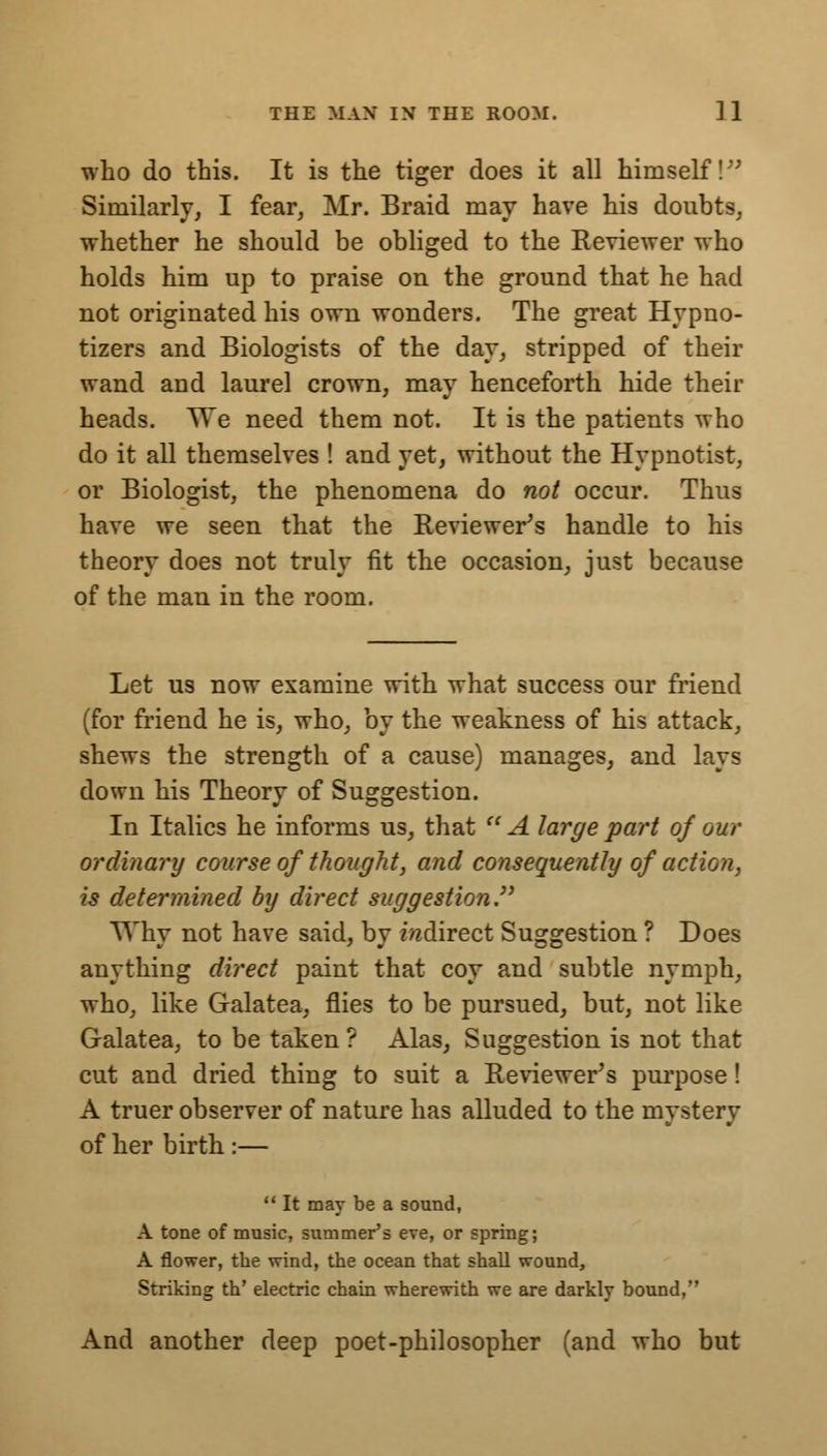 who do this. It is the tiger does it all himself! Similarly, I fear, Mr. Braid may have his doubts, whether he should be obliged to the Reviewer who holds him up to praise on the ground that he had not originated his own wonders. The great Hypno- tizers and Biologists of the day, stripped of their wand and laurel crown, may henceforth hide their heads. We need them not. It is the patients who do it all themselves ! and yet, without the Hypnotist, or Biologist, the phenomena do not occur. Thus have we seen that the Reviewers handle to his theory does not truly fit the occasion, just because of the man in the room. Let us now examine with what success our friend (for friend he is, who, by the weakness of his attack, shews the strength of a cause) manages, and lays down his Theory of Suggestion. In Italics he informs us, that A large part of our ordinary course of thought, and consequently of action, is determined by direct suggestion TVhy not have said, by indirect Suggestion ? Does anything direct paint that coy and subtle nymph, who, like Galatea, flies to be pursued, but, not like Galatea, to be taken ? Alas, Suggestion is not that cut and dried thing to suit a Reviewer's purpose! A truer observer of nature has alluded to the mystery of her birth :—  It may be a sound, A tone of music, summer's eve, or spring; A flower, the wind, the ocean that shall wound, Striking th' electric chain wherewith we are darkly bound, And another deep poet-philosopher (and who but