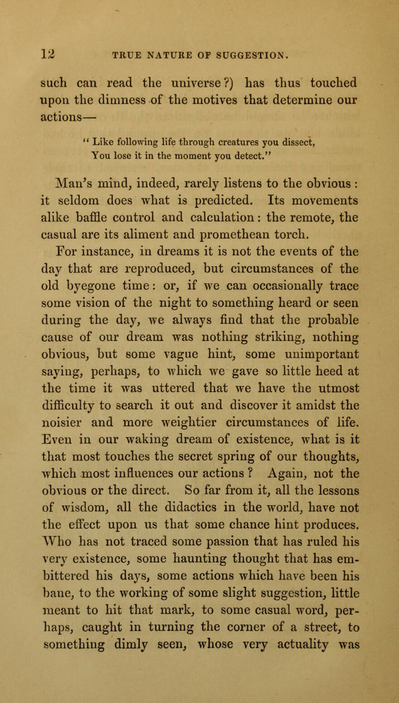 such can read the universe ?) has thus touched upon the dimness of the motives that determine our actions—  Like following life through creatures you dissect, You lose it in the moment you detect. Man's mind, indeed, rarely listens to the obvious : it seldom does what is predicted. Its movements alike baffle control and calculation: the remote, the casual are its aliment and promethean torch. For instance, in dreams it is not the events of the day that are reproduced, but circumstances of the old byegone time: or, if we can occasionally trace some vision of the night to something heard or seen during the day, we always find that the probable cause of our dream was nothing striking, nothing obvious, but some vague hint, some unimportant saying, perhaps, to which we gave so little heed at the time it was uttered that we have the utmost difficulty to search it out and discover it amidst the noisier and more weightier circumstances of life. Even in our waking dream of existence, what is it that most touches the secret spring of our thoughts, which most influences our actions ? Again, not the obvious or the direct. So far from it, all the lessons of wisdom, all the didactics in the world, have not the effect upon us that some chance hint produces. Who has not traced some passion that has ruled his very existence, some haunting thought that has em- bittered his days, some actions which have been his bane, to the working of some slight suggestion, little meant to hit that mark, to some casual word, per- haps, caught in turning the corner of a street, to something dimly seen, whose very actuality was