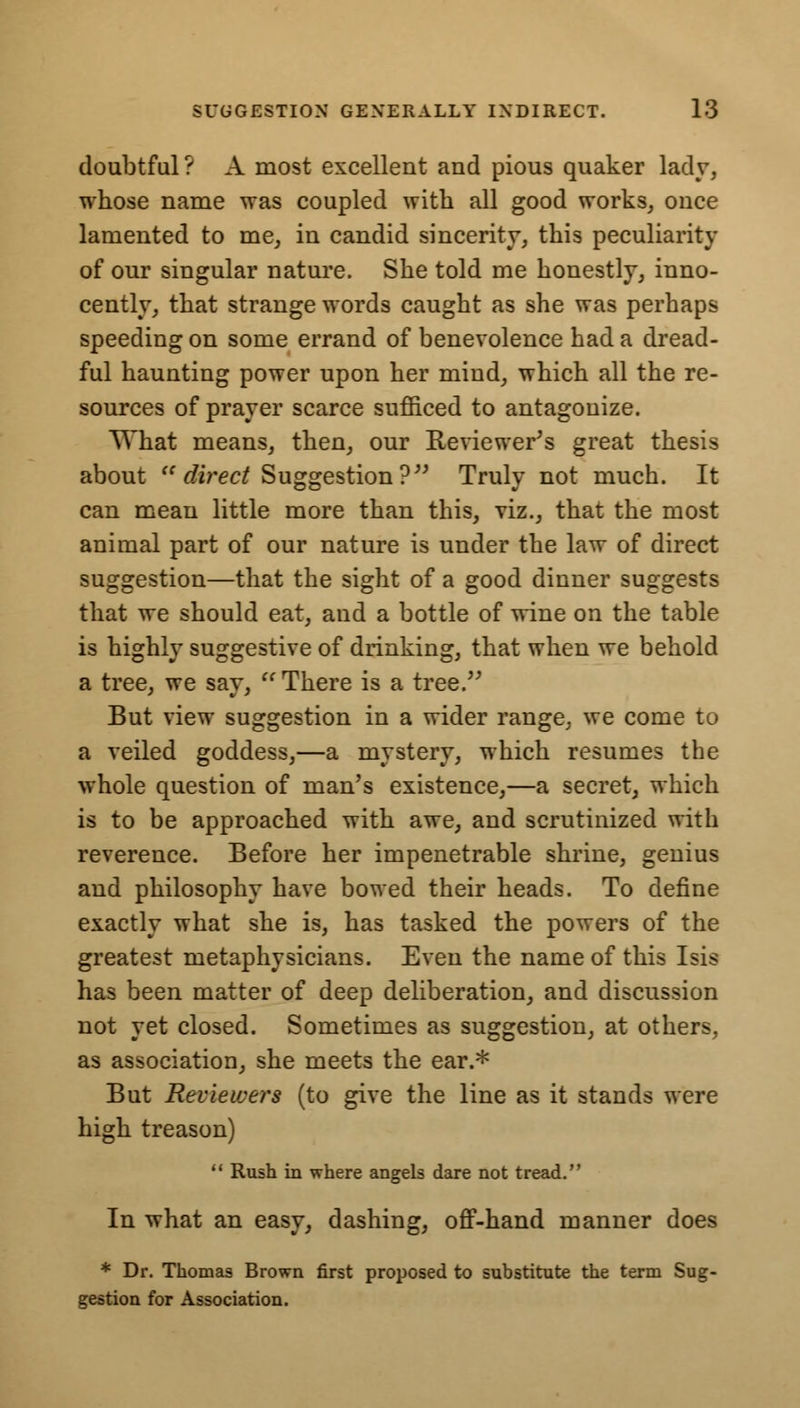 doubtful? A most excellent and pious quaker lady, whose name was coupled with all good works, once lamented to me, in candid sincerity, this peculiarity of our singular nature. She told me honestly, inno- cently, that strange words caught as she was perhaps speeding on some errand of benevolence had a dread- ful haunting power upon her mind, which all the re- sources of prayer scarce sufficed to antagonize. What means, then, our Reviewers great thesis about  direct Suggestion? Truly not much. It can mean little more than this, viz., that the most animal part of our nature is under the law of direct suggestion—that the sight of a good dinner suggests that we should eat, and a bottle of wine on the table is highly suggestive of drinking, that when we behold a tree, we say,  There is a tree. But view suggestion in a wider range, we come to a veiled goddess,—a mystery, which resumes the whole question of man's existence,—a secret, which is to be approached with awe, and scrutinized with reverence. Before her impenetrable shrine, genius and philosophy have bowed their heads. To define exactly what she is, has tasked the powers of the greatest metaphysicians. Even the name of this Isis has been matter of deep deliberation, and discussion not yet closed. Sometimes as suggestion, at others, as association, she meets the ear.* But Reviewers (to give the line as it stands were high treason)  Rush in where angels dare not tread. In what an easy, dashing, off-hand manner does * Dr. Thomas Brown first proposed to substitute the term Sug- gestion for Association.