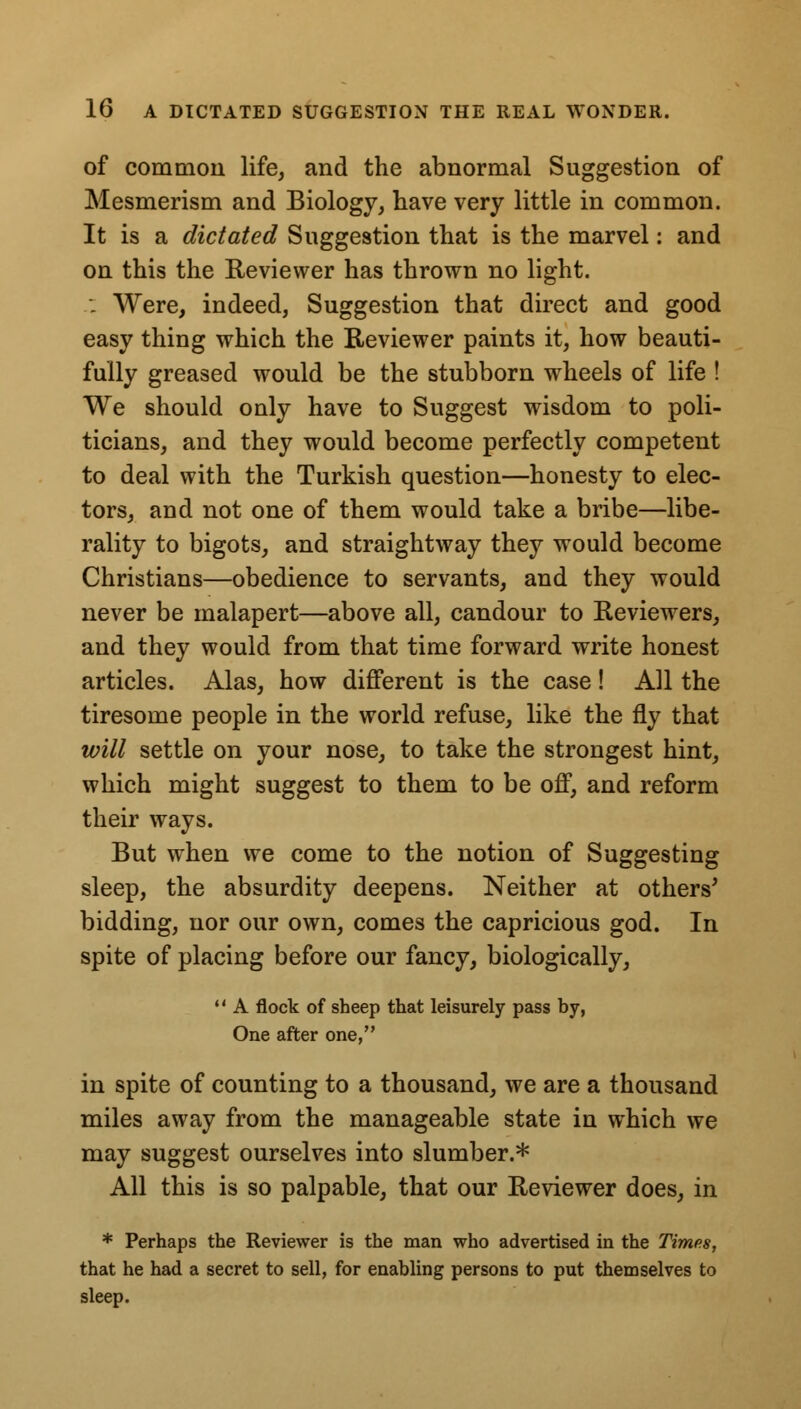 of common life, and the abnormal Suggestion of Mesmerism and Biology, have very little in common. It is a dictated Suggestion that is the marvel: and on this the Reviewer has thrown no light. .: Were, indeed, Suggestion that direct and good easy thing which the Reviewer paints it, how beauti- fully greased would be the stubborn wheels of life ! We should only have to Suggest wisdom to poli- ticians, and they would become perfectly competent to deal with the Turkish question—honesty to elec- tors, and not one of them would take a bribe—libe- rality to bigots, and straightway they would become Christians—obedience to servants, and they would never be malapert—above all, candour to Reviewers, and they would from that time forward write honest articles. Alas, how different is the case! All the tiresome people in the world refuse, like the fly that will settle on your nose, to take the strongest hint, which might suggest to them to be off, and reform their ways. But when we come to the notion of Suggesting sleep, the absurdity deepens. Neither at others' bidding, nor our own, comes the capricious god. In spite of placing before our fancy, biologically,  A flock of sheep that leisurely pass by, One after one, in spite of counting to a thousand, we are a thousand miles away from the manageable state in which we may suggest ourselves into slumber.* All this is so palpable, that our Reviewer does, in * Perhaps the Reviewer is the man who advertised in the Times, that he had a secret to sell, for enabling persons to put themselves to sleep.