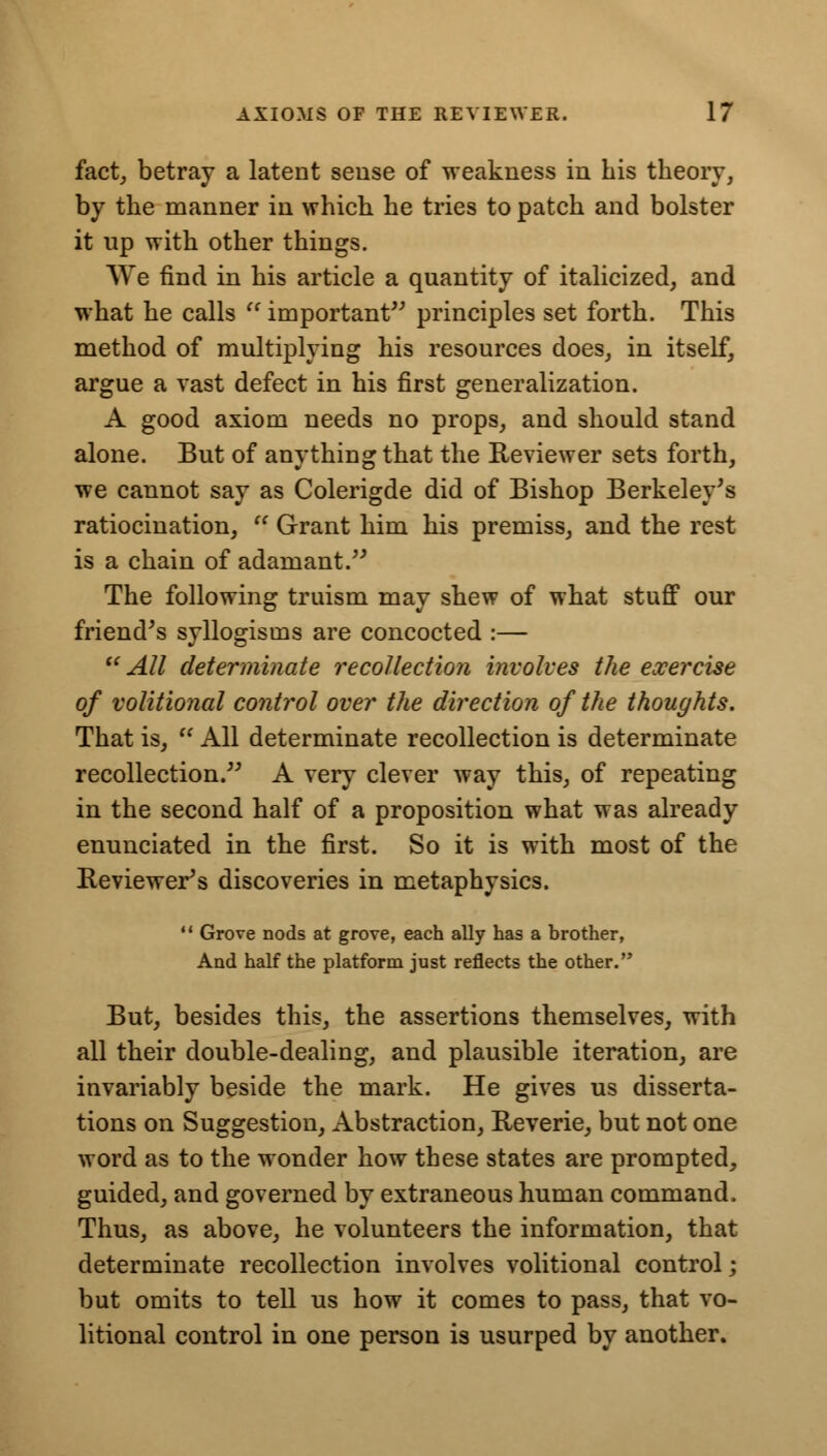 fact, betray a latent sense of weakness in his theory, by the manner in which he tries to patch and bolster it up with other things. VVe find in his article a quantity of italicized, and what he calls  important principles set forth. This method of multiplying his resources does, in itself, argue a vast defect in his first generalization. A good axiom needs no props, and should stand alone. But of anything that the Reviewer sets forth, we cannot say as Colerigde did of Bishop Berkeley's ratiocination,  Grant him his premiss, and the rest is a chain of adamant. The following truism may shew of what stuff our friend's syllogisms are concocted :—  All determinate recollection involves the exercise of volitional control over the direction of the thoughts. That is,  All determinate recollection is determinate recollection. A very clever way this, of repeating in the second half of a proposition what was already enunciated in the first. So it is with most of the Reviewer's discoveries in metaphysics. 11 Grove nods at grove, each ally has a brother, And half the platform just reflects the other. But, besides this, the assertions themselves, with all their double-dealing, and plausible iteration, are invariably beside the mark. He gives us disserta- tions on Suggestion, Abstraction, Reverie, but not one word as to the wonder how these states are prompted, guided, and governed by extraneous human command. Thus, as above, he volunteers the information, that determinate recollection involves volitional control; but omits to tell us how it comes to pass, that vo- litional control in one person is usurped by another.