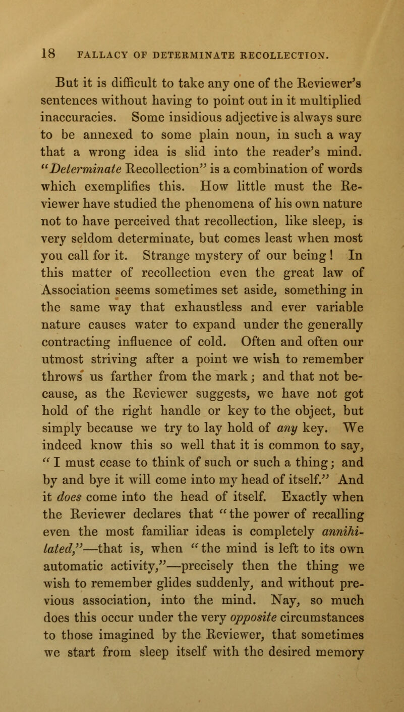 But it is difficult to take any one of the Reviewer's sentences without having to point out in it multiplied inaccuracies. Some insidious adjective is always sure to be annexed to some plain noun, in such a way that a wrong idea is slid into the reader's mind. Determinate Recollection is a combination of words which exemplifies this. How little must the Re- viewer have studied the phenomena of his own nature not to have perceived that recollection, like sleep, is very seldom determinate, but comes least when most you call for it. Strange mystery of our being ! In this matter of recollection even the great law of Association seems sometimes set aside, something in the same way that exhaustless and ever variable nature causes water to expand under the generally contracting influence of cold. Often and often our utmost striving after a point we wish to remember throws us farther from the mark; and that not be- cause, as the Reviewer suggests, we have not got hold of the right handle or key to the object, but simply because we try to lay hold of any key. We indeed know this so well that it is common to say,  I must cease to think of such or such a thing; and by and bye it will come into my head of itself. And it does come into the head of itself. Exactly when the Reviewer declares that  the power of recalling even the most familiar ideas is completely annihi- lated—that is, when u the mind is left to its own automatic activity,—precisely then the thing we wish to remember glides suddenly, and without pre- vious association, into the mind. Nay, so much does this occur under the very opposite circumstances to those imagined by the Reviewer, that sometimes we start from sleep itself with the desired memory