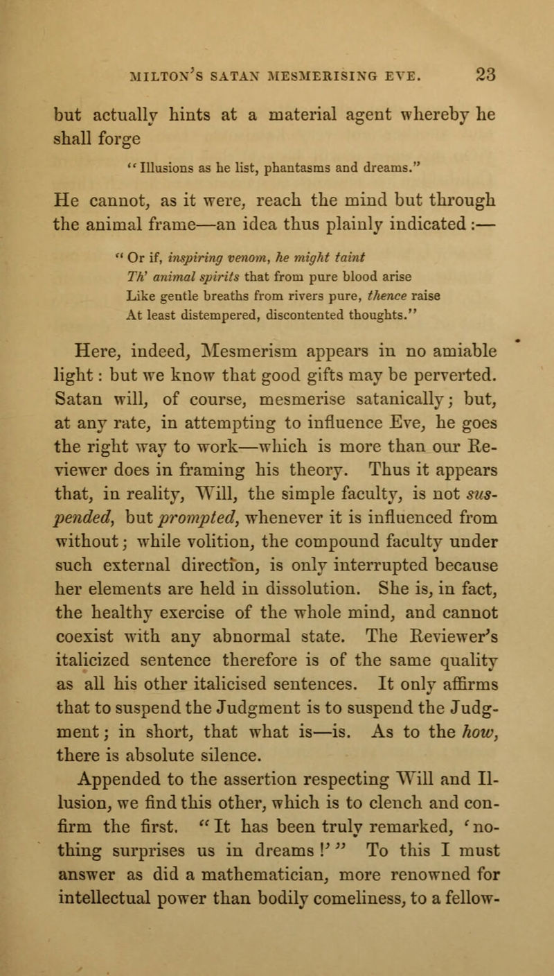 but actually hints at a material agent whereby he shall forge Illusions as he list, phantasms and dreams. He cannot, as it were, reach the mind but through the animal frame—an idea thus plainly indicated :—  Or if, inspiring venom, he might taint Th' animal spirits that from pure blood arise Like gentle breaths from rivers pure, thence raise At least distempered, discontented thoughts. Here, indeed, Mesmerism appears in no amiable light: but we know that good gifts may be perverted. Satan will, of course, mesmerise satanically; but, at any rate, in attempting to influence Eve, he goes the right way to work—which is more than our Re- viewer does in framing his theory. Thus it appears that, in reality, Will, the simple faculty, is not sus- pended, but prompted, whenever it is influenced from without; while volition, the compound faculty under such external direction, is only interrupted because her elements are held in dissolution. She is, in fact, the healthy exercise of the whole mind, and cannot coexist with any abnormal state. The Reviewer's italicized sentence therefore is of the same quality as all his other italicised sentences. It only affirms that to suspend the Judgment is to suspend the Judg- ment ; in short, that what is—is. As to the how, there is absolute silence. Appended to the assertion respecting Will and Il- lusion, we find this other, which is to clench and con- firm the first. H It has been trulv remarked, ' no- thing surprises us in dreams V  To this I must answer as did a mathematician, more renowned for intellectual power than bodily comeliness, to a fellow-