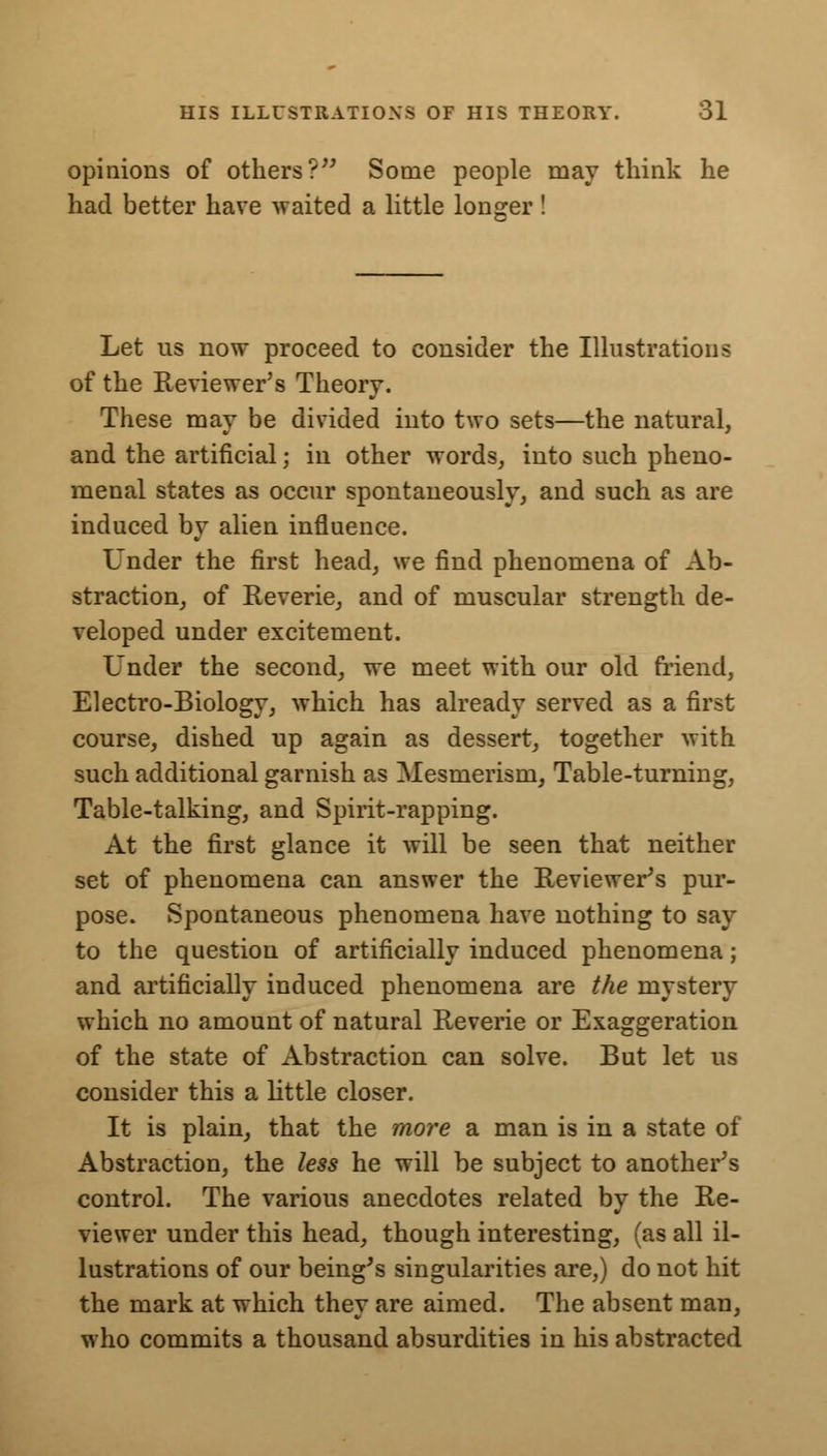 opinions of others? Some people may think he had better have waited a little longer! Let us now proceed to consider the Illustrations of the Reviewer's Theory. These may be divided into two sets—the natural, and the artificial; in other words, into such pheno- menal states as occur spontaneously, and such as are induced by alien influence. Under the first head, we find phenomena of Ab- straction, of Reverie, and of muscular strength de- veloped under excitement. Under the second, we meet with our old friend, Electro-Biology, which has already served as a first course, dished up again as dessert, together with such additional garnish as Mesmerism, Table-turning, Table-talking, and Spirit-rapping. At the first glance it will be seen that neither set of phenomena can answer the Reviewer's pur- pose. Spontaneous phenomena have nothing to say to the question of artificially induced phenomena; and artificially induced phenomena are the mystery which no amount of natural Reverie or Exaggeration of the state of Abstraction can solve. But let us consider this a little closer. It is plain, that the more a man is in a state of Abstraction, the less he will be subject to another's control. The various anecdotes related by the Re- viewer under this head, though interesting, (as all il- lustrations of our being's singularities are,) do not hit the mark at which they are aimed. The absent man, who commits a thousand absurdities in his abstracted