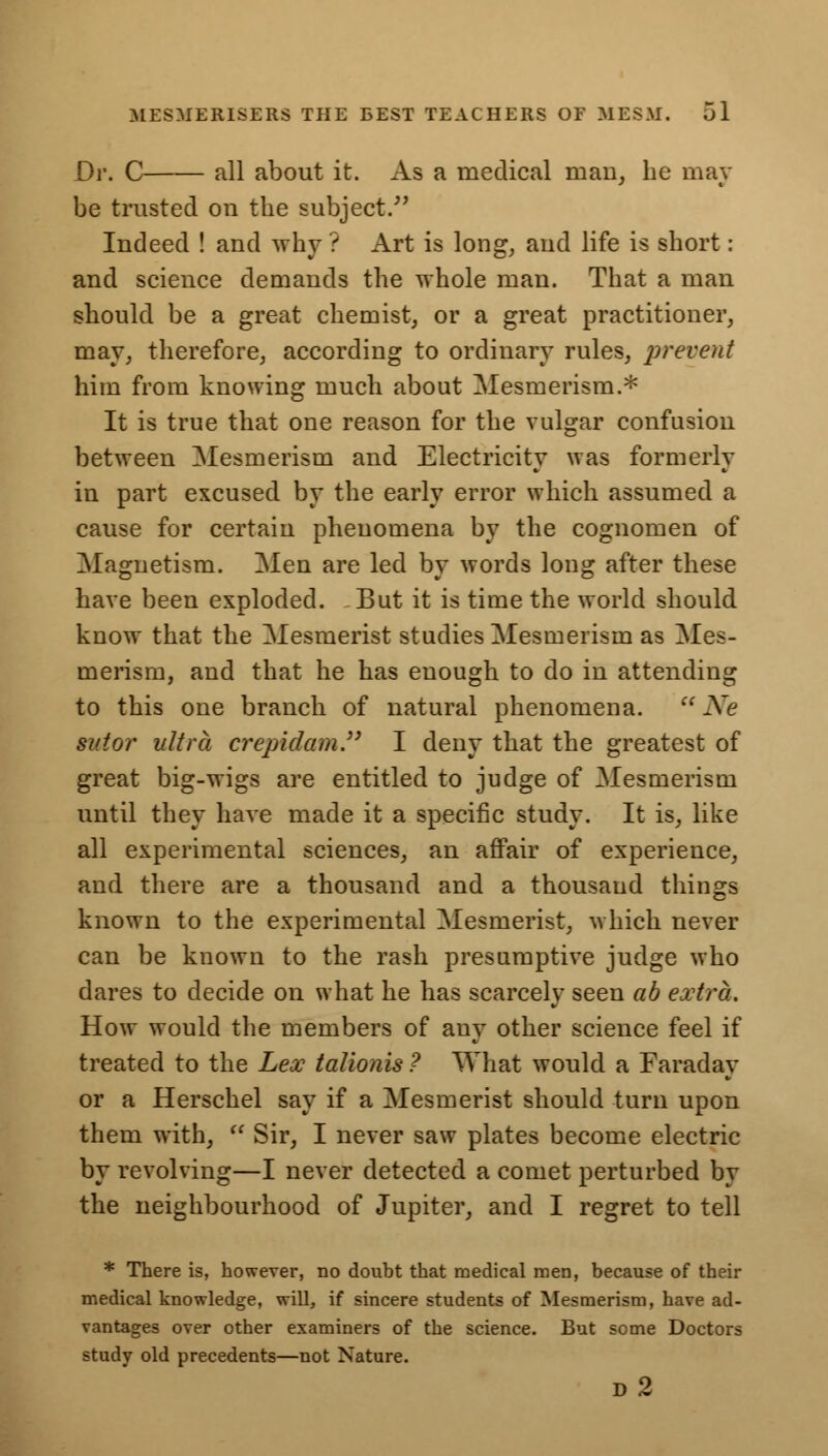 Dv. C all about it. As a medical man, he may be trusted on the subject/' Indeed ! and why ? Art is long, and life is short: and science demands the whole man. That a man should be a great chemist, or a great practitioner, may, therefore, according to ordinary rules, prevent him from knowing much about Mesmerism.* It is true that one reason for the vulgar confusion between Mesmerism and Electricity was formerly in part excused by the early error which assumed a cause for certain phenomena by the cognomen of Magnetism. Men are led by words long after these have been exploded. But it is time the world should know that the Mesmerist studies Mesmerism as Mes- merism, and that he has enough to do in attending to this one branch of natural phenomena.  Ne set or ultra crepidam. I deny that the greatest of great big-wigs are entitled to judge of Mesmerism until they have made it a specific study. It is, like all experimental sciences, an affair of experience, and there are a thousand and a thousand things known to the experimental Mesmerist, which never can be known to the rash presumptive judge who dares to decide on what he has scarcely seen ab extra. How would the members of any other science feel if treated to the Lex talionis ? What would a Faraday or a Herschel say if a Mesmerist should turn upon them with,  Sir, I never saw plates become electric by revolving—I never detected a comet perturbed by the neighbourhood of Jupiter, and I regret to tell * There is, however, no doubt that medical men, because of their medical knowledge, will, if sincere students of Mesmerism, have ad- vantages over other examiners of the science. But some Doctors study old precedents—not Nature. d2