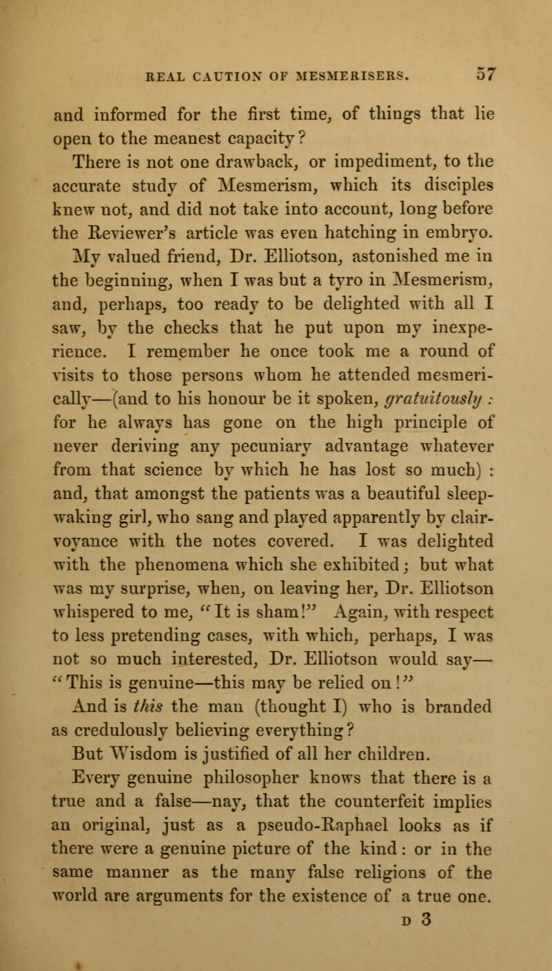 and informed for the first time, of things that lie open to the meanest capacity ? There is not one drawback, or impediment, to the accurate study of Mesmerism, which its disciples knew not, and did not take into account, long before the Reviewer's article was even hatching in embryo. My valued friend, Dr. Elliotson, astonished me in the beginning, when I was but a tyro in Mesmerism, and, perhaps, too ready to be delighted with all I saw, by the checks that he put upon my inexpe- rience. I remember he once took me a round of visits to those persons whom he attended raesmeri- cally—(and to his honour be it spoken, gratuitously : for he always has gone on the high principle of never deriving any pecuniary advantage whatever from that science by which he has lost so much) : and, that amongst the patients was a beautiful sleep- waking girl, who sang and played apparently by clair- voyance with, the notes covered. I was delighted with the phenomena which she exhibited; but what was my surprise, when, on leaving her, Dr. Elliotson whispered to me, It is sham! Again, with respect to less pretending cases, with which, perhaps, I was not so much interested, Dr. Elliotson would say—  This is genuine—this may be relied on ! And is this the man (thought I) who is branded as credulously believing everything? But V>Tisdom is justified of all her children. Every genuine philosopher knows that there is a true and a false—nay, that the counterfeit implies an original, just as a pseudo-Raphael looks as if there were a genuine picture of the kind: or in the same manner as the many false religions of the world are arguments for the existence of a true one. d 3