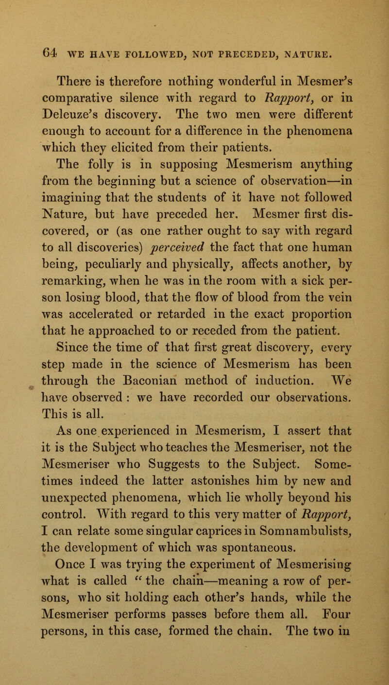 There is therefore nothing wonderful in Mesmer's comparative silence with regard to Rapport, or in Deleuze's discovery. The two men were different enough to account for a difference in the phenomena which they elicited from their patients. The folly is in supposing Mesmerism anything from the beginning but a science of observation—in imagining that the students of it have not followed Nature, but have preceded her. Mesmer first dis- covered, or (as one rather ought to say with regard to all discoveries) perceived the fact that one human being, peculiarly and physically, affects another, by remarking, when he was in the room with a sick per- son losing blood, that the flow of blood from the vein was accelerated or retarded in the exact proportion that he approached to or receded from the patient. Since the time of that first great discovery, every step made in the science of Mesmerism has been through the Baconian method of induction. We have observed : we have recorded our observations. This is all. As one experienced in Mesmerism, I assert that it is the Subject who teaches the Mesmeriser, not the Mesmeriser who Suggests to the Subject. Some- times indeed the latter astonishes him by new and unexpected phenomena, which lie wholly beyond his control. With regard to this very matter of Rapport, I can relate some singular caprices in Somnambulists, the development of which was spontaneous. Once I was trying the experiment of Mesmerising what is called  the chain—meaning a row of per- sons, who sit holding each other's hands, while the Mesmeriser performs passes before them all. Four persons, in this case, formed the chain. The two in