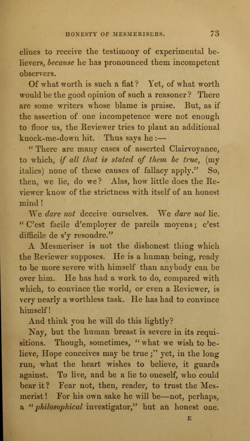 clines to receive the testimony of experimental be- lievers, because he has pronounced them incompetent observers. Of what worth is such a fiat ? Yet, of what worth would be the good opinion of such a reasoner ? There are some writers whose blame is praise. But, as if the assertion of one incompetence were not enough to floor us, the Reviewer tries to plant an additional knock-me-down hit. Thus says he :—  There are many cases of asserted Clairvoyance, to which, if all that is stated of them be true, (my italics) none of these causes of fallacy apply. So, then, we lie, do we ? Alas, how little does the Re- viewer know of the strictness with itself of an honest mind! We dare not deceive ourselves. We dare not lie.  C'est facile d'ernployer de pareils moyens; c'est difficile de s'y resoudre. A Mesmeriser is not the dishonest thing which the Reviewer supposes. He is a human being, ready to be more severe with himself than anybody can be over him. He has had a work to do, compared with which, to convince the world, or even a Reviewer, is very nearly a worthless task. He has had to convince himself! And think you he will do this lightly? Nay, but the human breast is severe in its requi- sitions. Though, sometimes,  what we wish to be- lieve, Hope conceives may be true; yet, in the long run, what the heart wishes to believe, it guards against. To live, and be a lie to oneself, who could bear it ? Fear not, then, reader, to trust the Mes- merist ! For his own sake he will be—not, perhaps, a philosophical investigator, but an honest one. E