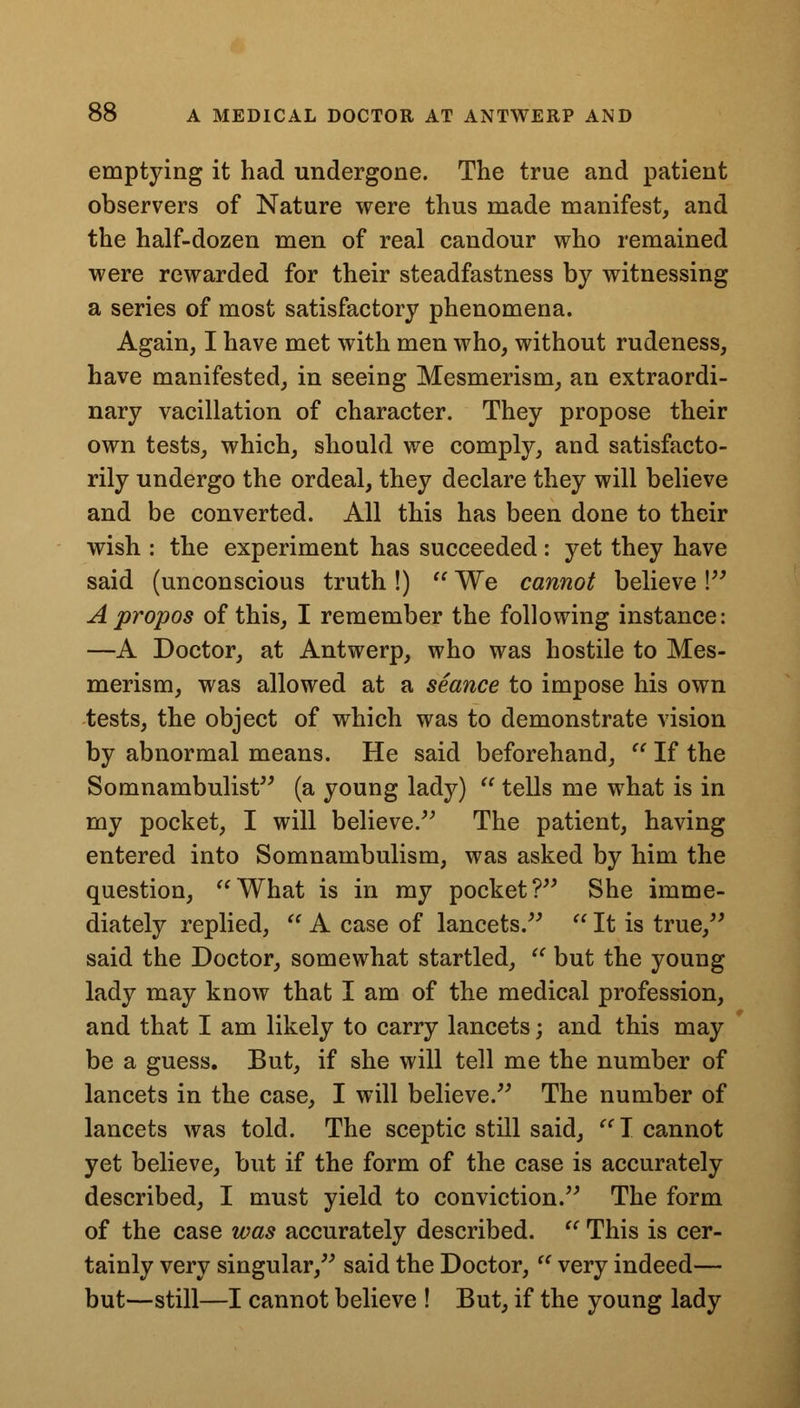 emptying it had undergone. The true and patient observers of Nature were thus made manifest, and the half-dozen men of real candour who remained were rewarded for their steadfastness by witnessing a series of most satisfactory phenomena. Again, I have met with men who, without rudeness, have manifested, in seeing Mesmerism, an extraordi- nary vacillation of character. They propose their own tests, which, should we comply, and satisfacto- rily undergo the ordeal, they declare they will believe and be converted. All this has been done to their wish : the experiment has succeeded: yet they have said (unconscious truth !)  We cannot believe V Apropos of this, I remember the following instance: —A Doctor, at Antwerp, who was hostile to Mes- merism, was allowed at a seance to impose his own tests, the object of which was to demonstrate vision by abnormal means. He said beforehand,  If the Somnambulist (a young lady)  tells me what is in my pocket, I will believe. The patient, having entered into Somnambulism, was asked by him the question, What is in my pocket? She imme- diately replied,  A case of lancets.  It is true, said the Doctor, somewhat startled,  but the young lady may know that I am of the medical profession, and that I am likely to carry lancets; and this may be a guess. But, if she will tell me the number of lancets in the case, I will believe. The number of lancets was told. The sceptic still said,  I cannot yet believe, but if the form of the case is accurately described, I must yield to conviction. The form of the case was accurately described.  This is cer- tainly very singular, said the Doctor,  very indeed— but—still—I cannot believe ! But, if the young lady