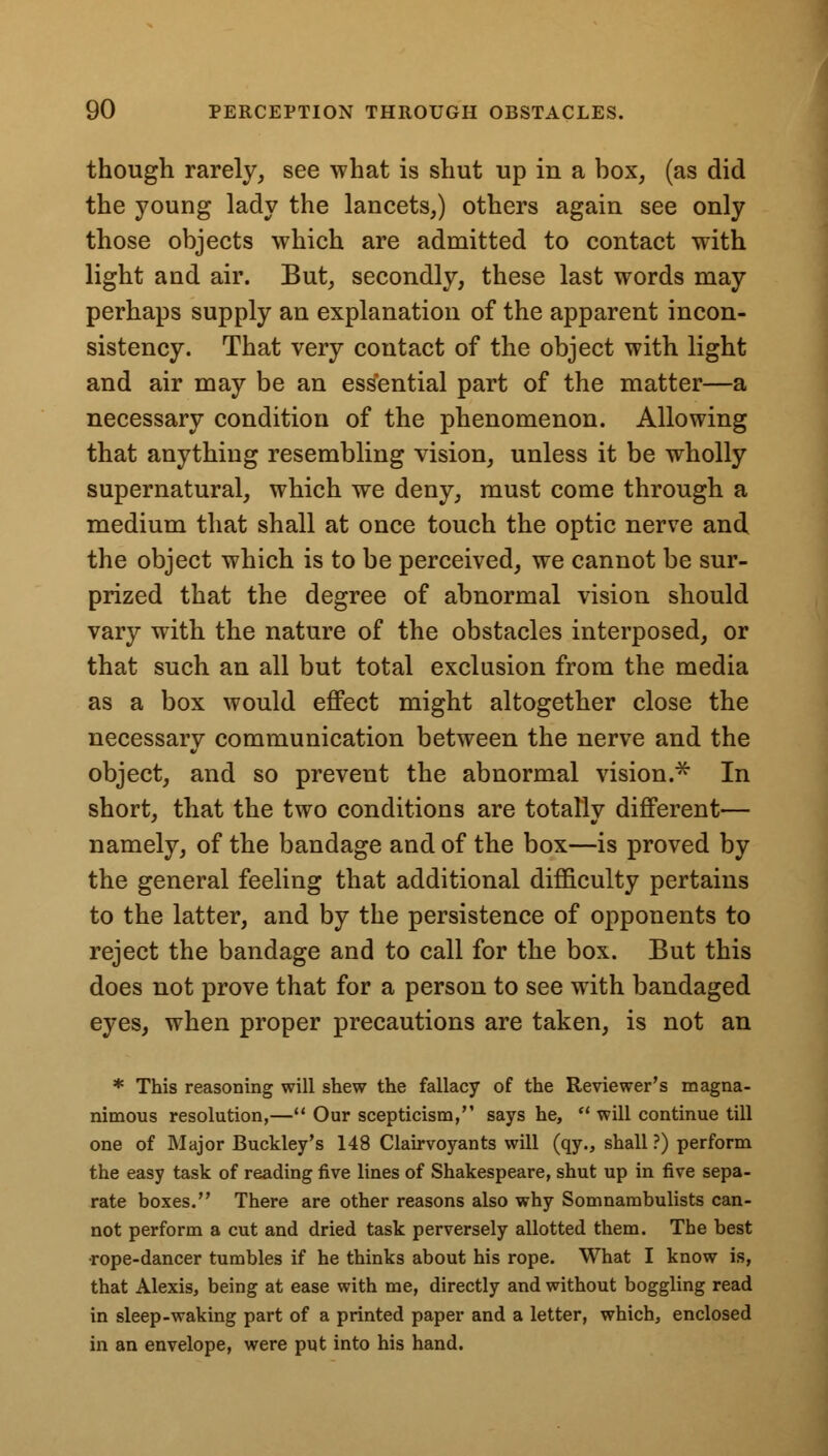 though rarely, see what is shut up in a box, (as did the young lady the lancets,) others again see only those objects which are admitted to contact with light and air. But, secondly, these last words may perhaps supply an explanation of the apparent incon- sistency. That very contact of the object with light and air may be an essential part of the matter—a necessary condition of the phenomenon. Allowing that anything resembling vision, unless it be wholly supernatural, which we deny, must come through a medium that shall at once touch the optic nerve and the object which is to be perceived, we cannot be sur- prized that the degree of abnormal vision should vary with the nature of the obstacles interposed, or that such an all but total exclusion from the media as a box would effect might altogether close the necessary communication between the nerve and the object, and so prevent the abnormal vision.* In short, that the two conditions are totally different— namely, of the bandage and of the box—is proved by the general feeling that additional difficulty pertains to the latter, and by the persistence of opponents to reject the bandage and to call for the box. But this does not prove that for a person to see with bandaged eyes, when proper precautions are taken, is not an * This reasoning will shew the fallacy of the Reviewer's magna- nimous resolution,— Our scepticism, says he,  will continue till one of Major Buckley's 148 Clairvoyants will (qy., shall ?) perform the easy task of reading five lines of Shakespeare, shut up in five sepa- rate boxes. There are other reasons also why Somnambulists can- not perform a cut and dried task perversely allotted them. The best •rope-dancer tumbles if he thinks about his rope. What I know is, that Alexis, being at ease with me, directly and without boggling read in sleep-waking part of a printed paper and a letter, which, enclosed in an envelope, were put into his hand.