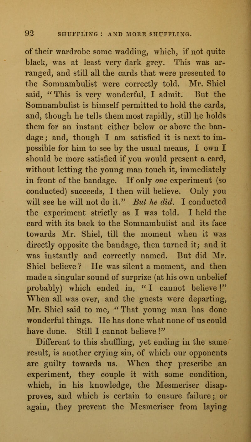 of their wardrobe some wadding, which, if not quite black, was at least very dark grey. This was ar- ranged, and still all the cards that were presented to the Somnambulist were correctly told. Mr. Shiel said, This is very wonderful, I admit. But the Somnambulist is himself permitted to hold the cards, and, though he tells them most rapidly, still he holds them for an instant either below or above the ban- dage ; and, though I am satisfied it is next to im- possible for him to see by the usual means, I own I should be more satisfied if you would present a card, without letting the young man touch it, immediately in front of the bandage. If only one experiment (so conducted) succeeds, I then will believe. Only you will see he will not do it. But he did. I conducted the experiment strictly as I was told. I held the card with its back to the Somnambulist and its face towards Mr. Shiel, till the moment when it was directly opposite the bandage, then turned it; and it was instantly and correctly named. But did Mr. Shiel believe ? He was silent a moment, and then made a singular sound of surprize (at his own unbelief probably) which ended in,  I cannot believe! When all was over, and the guests were departing, Mr. Shiel said to me,  That young man has done wonderful things. He has done what none of us could have done. Still I cannot believe \ Different to this shuffling, yet ending in the same result, is another crying sin, of which our opponents are guilty towards us. When they prescribe an experiment, they couple it with some condition, which, in his knowledge, the Mesmeriser disap- proves, and which is certain to ensure failure; or again, they prevent the Mesmeriser from laying