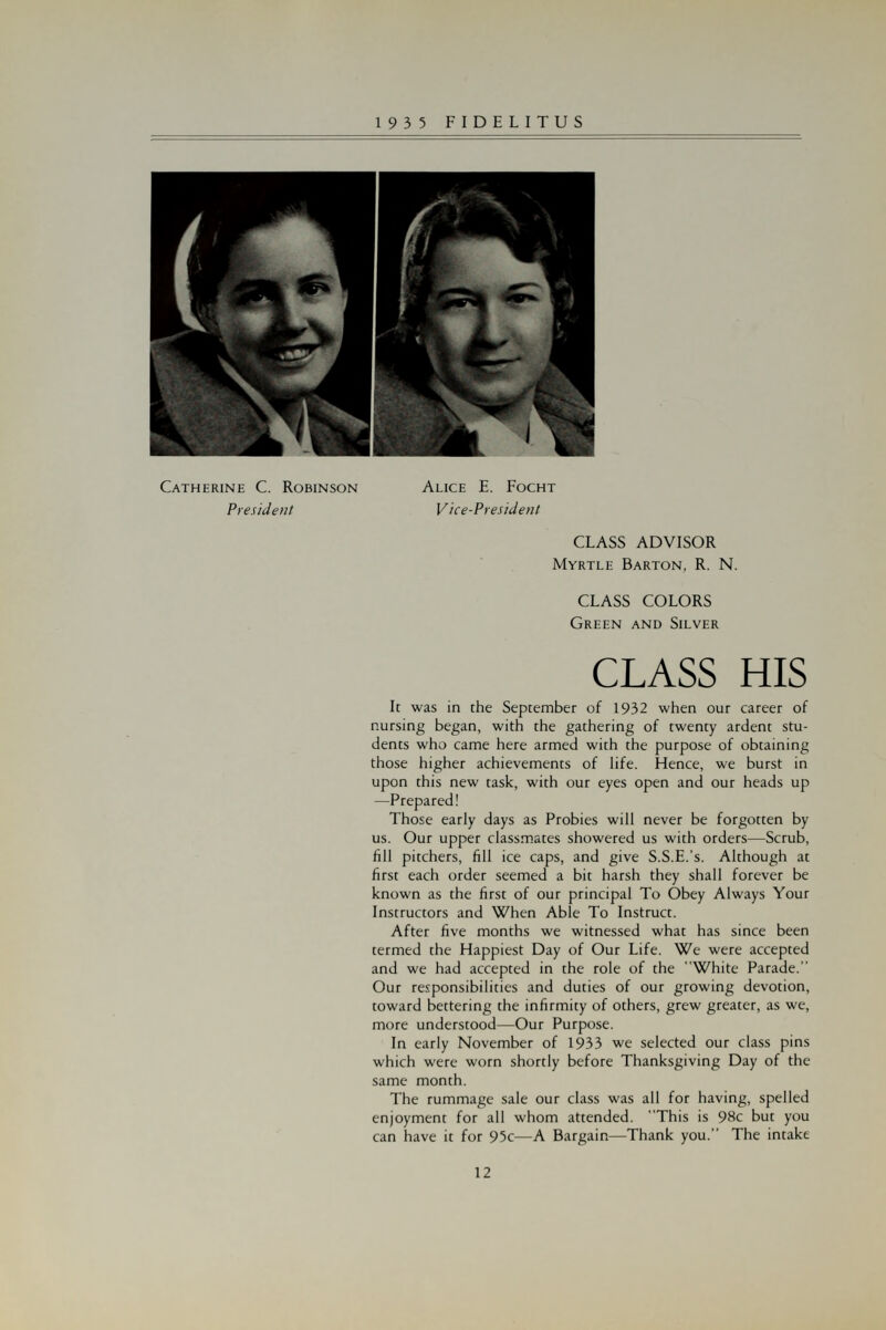 Catherine C. Robinson President Alice E. Focht Vice-President CLASS ADVISOR Myrtle Barton, R. N. CLASS COLORS Green and Silver CLASS HIS It was in the September of 1932 when our career of nursing began, with the gathering of twenty ardent stu- dents who came here armed with the purpose of obtaining those higher achievements of life. Hence, we burst in upon this new task, with our eyes open and our heads up —Prepared! Those early days as Probies will never be forgotten by us. Our upper classmates showered us with orders—Scrub, fill pitchers, fill ice caps, and give S.S.E.'s. Although at first each order seemed a bit harsh they shall forever be known as the first of our principal To Obey Always Your Instructors and When Able To Instruct. After five months we witnessed what has since been termed the Happiest Day of Our Life. We were accepted and we had accepted in the role of the White Parade. Our responsibilities and duties of our growing devotion, toward bettering the infirmity of others, grew greater, as we, more understood—Our Purpose. In early November of 1933 we selected our class pins which were worn shortly before Thanksgiving Day of the same month. The rummage sale our class was all for having, spelled enjoyment for all whom attended. This is 98c but you can have it for 95c—A Bargain—Thank you. The intake