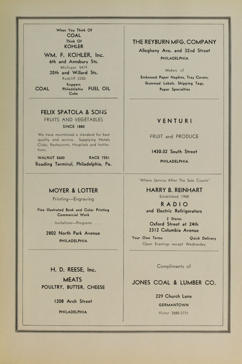 When You Think Of COAL Think Of KOHLER WM. F. KOHLER, Inc. 6th and Annsburv Sts. Michigan 5479 28th and Willard Sts. Radcliff 2250 Koppers COAL Philadelphia FUEL OIL Coke THE REYBURN MFG. COMPANY Allegheny Ave. and 32nd Street PHILADELPHIA Makers of Embossed Paper Napkins, Tray Covers, Gummed Labels, Shipping Tags, Paper Specialties FELIX SPATOLA & SONS FRUITS AND VEGETABLES SINCE 1880 We have maintained a standard for best quality and service. Supplying Hotels Clubs, Restaurants, Hospitals and Institu- tions. WALNUT 5600 RACE 7351 Reading Terminal, Philadelphia, Pa. VENTU R1 FRUIT and PRODUCE 1430-32 South Street PHILADELPHIA MOYER & LOTTER Printing—Engraving Fine Illustrated Book and Color Printing Commercial Work Invitations—Programs .... 2802 North Park Avenue PHILADELPHIA Where Service After The Sale Counts HARRY B. REINHART Established 1908 RADIO and Electric Refrigerators 2 Stores Oxford Street at 24th 2312 Columbia Avenue Your Own Terms Quick Delivery Open Evenings except Wednesday H. D. REESE, Inc. MEATS POULTRY, BUTTER, CHEESE 1208 Arch Street PHILADELPHIA Compliments of JONES COAL & LUMBER CO. 229 Church Lane GERMANTOWN Victor 3880-3731