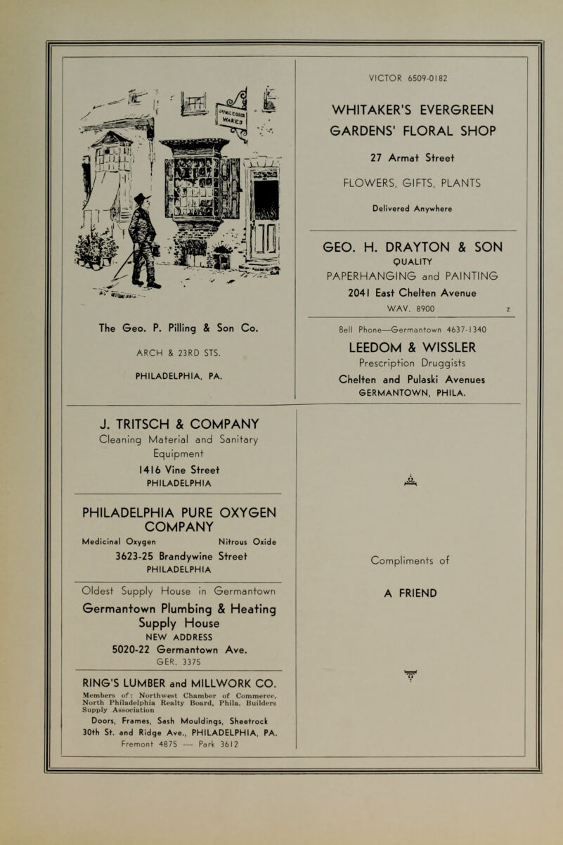 itf- tk r*. m i -^^.--^■^=^ The Geo. P. Pilling & Son Co. ARCH & 23RD STS. PHILADELPHIA, PA. VICTOR 6509-0182 WHITAKER'S EVERGREEN GARDENS' FLORAL SHOP 27 Armat Street FLOWERS, GIFTS, PLANTS Delivered Anywhere GEO. H. DRAYTON & SON QUALITY PAPERHANGING and PAINTING 2041 East Chelten Avenue WAV. 8900 Bell Phone—Germantown 4637-1340 LEEDOM & WISSLER Prescription Druggists Chelten and Pulaski Avenues GERMANTOWN, PHILA. J. TRITSCH & COMPANY Cleaning Material and Sanitary Equipment 1416 Vine Street PHILADELPHIA PHILADELPHIA PURE OXYGEN COMPANY Medicinal Oxygen Nitrous Oxide 3623-25 Brandywine Street PHILADELPHIA Oldest Supply House in Germantown Germantown Plumbing & Heating Supply House NEW ADDRESS 5020-22 Germantown Ave. GER. 3375 RING'S LUMBER and MILLWORK CO. Members of: Northwest Chamber of Commerce. North Philadelphia Realty Hoard, 1'hila. Builders Supply Association Doors, Frames, Sash Mouldings, Sheetroclt 30th St. and Ridge Ave., PHILADELPHIA, PA. Fremont 4875 — Park 3612 A Compliments of A FRIEND V