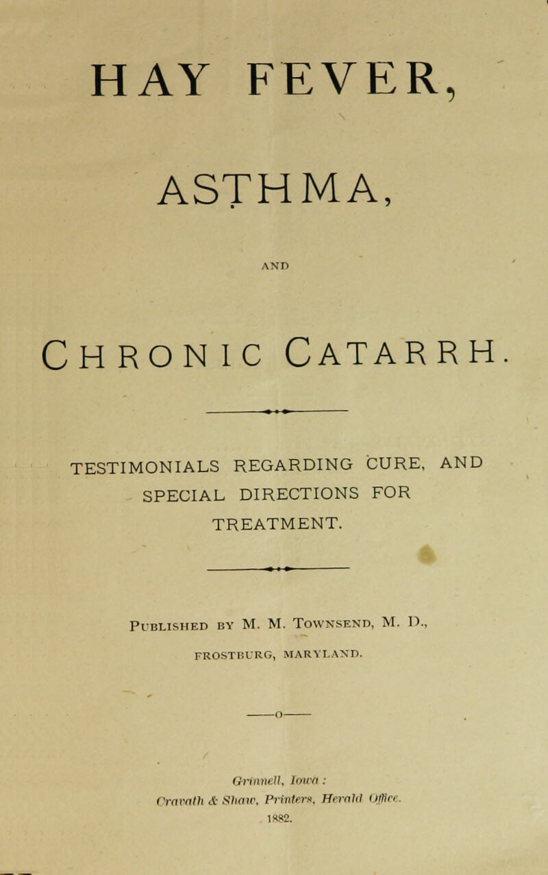 HAY FEVER, ASTHMA, Chronic Catarrh TESTIMONIALS REGARDING CURE, AND SPECIAL DIRECTIONS FOR TREATMENT. _ 4 ♦*-•■ Published by M. M. Townsend, M. IX, FROSTBURG, MARYLAND. QrinneU, lawa: Oravath & Shaw, Printer*. Herald owe. 1882.