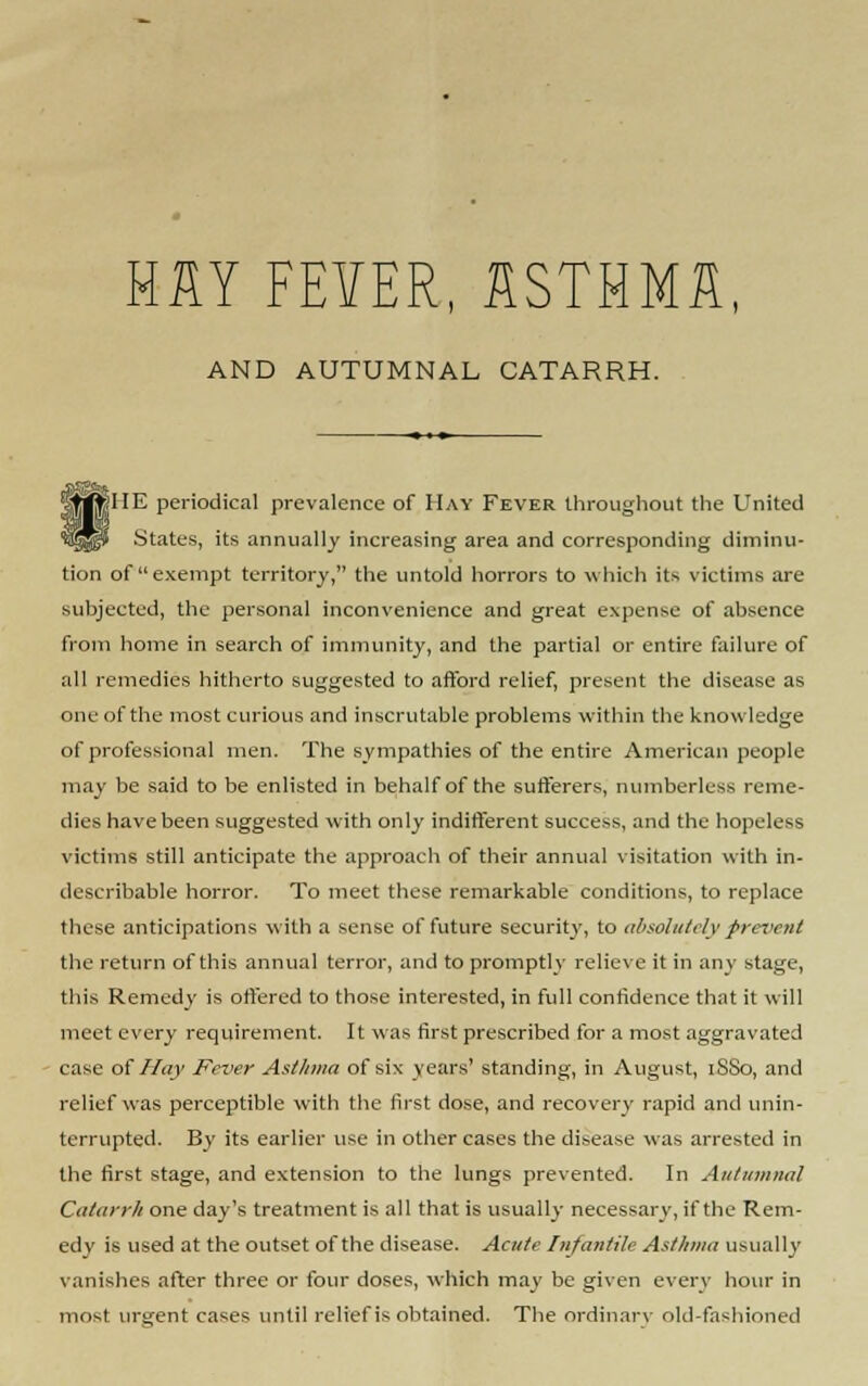 MM FEVER, SSTHMfl, AND AUTUMNAL CATARRH. fHE periodical prevalence of Hay Fever throughout the United States, its annually increasing area and corresponding diminu- tion of exempt territory, the untold horrors to which its victims are subjected, the personal inconvenience and great expense of absence from home in search of immunity, and the partial or entire failure of all remedies hitherto suggested to afford relief, present the disease as one of the most curious and inscrutable problems within the knowledge of professional men. The sympathies of the entire American people may be said to be enlisted in behalf of the sufferers, numberless reme- dies have been suggested with only indifferent success, and the hopeless victims still anticipate the approach of their annual visitation with in- describable horror. To meet these remarkable conditions, to replace these anticipations with a sense of future security, to absolutely prevent the return of this annual terror, and to promptly relieve it in any stage, this Remedy is offered to those interested, in full confidence that it will meet every requirement. It was first prescribed for a most aggravated case of Hay Fever Asthma of six years' standing, in August, 1SS0, and relief was perceptible with the first dose, and recovery rapid and unin- terrupted. By its earlier use in other cases the disease was arrested in the first stage, and extension to the lungs prevented. In Autumnal Catarrh one day's treatment is all that is usually necessary, if the Rem- edy is used at the outset of the disease. Acute Infantile Asthma usually vanishes alter three or four doses, which may be given every hour in most urgent cases until relief is obtained. The ordinary old-fashioned