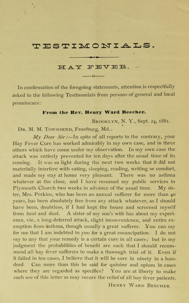 TESTIMO 1ST I-^XjS- In confirmation of the foregoing statements, attention is respectfully asked to the following Testimonials from persons of general and local prominence: From the Rev. Henry Ward Beecher. Brooklyn, N. Y., Sept. 24, 1SS1. Dr. M. M. Townsend, Frostburg, Md.. My Dear Sir:—In spite of all reports to the contrary, your Hay Fever Cure has worked admirably in my own case, and in three others which have come under my observation. In my own case the attack was entirely prevented for ten days after the usual time of its coming. It was so light during the next two weeks that it did not materially interfere with eating, sleeping, reading, writing or comfort, and made my stay at home very pleasant. There was no asthma whatever at the close, and I have resumed my public services in Plymouth Church two weeks in advance of the usual time. My sis- ter, Mrs. Perkins, who has been an annual sufferer for more than 40 years, has been absolutely free from any attack whatever, as I should have been, doubtless, if I had kept the house and screened myself from heat and dust. A sister of my son's wife has about my experi- ence, viz., a long-deferred attack, slight inconvenience, and entire ex- emption from asthma, though usually a great sufferer. You can say for me that I am indebted to you for a great emancipation. I do not say to any that your remedy is a certain cure in all cases; but in my judgment the probabilities of benefit are such that I should recom- mend all hay fever sufferers to make a thorough trial of it. Even if it failed in ten cases, I believe that it will be sure in ninety in a hun- dred. Can more than this be said for quinine and opium in cases where they are regarded as specifics? You are at liberty to make such use of this letter as may secure the relief of all hay fever patients. Henry Ward Beecher.