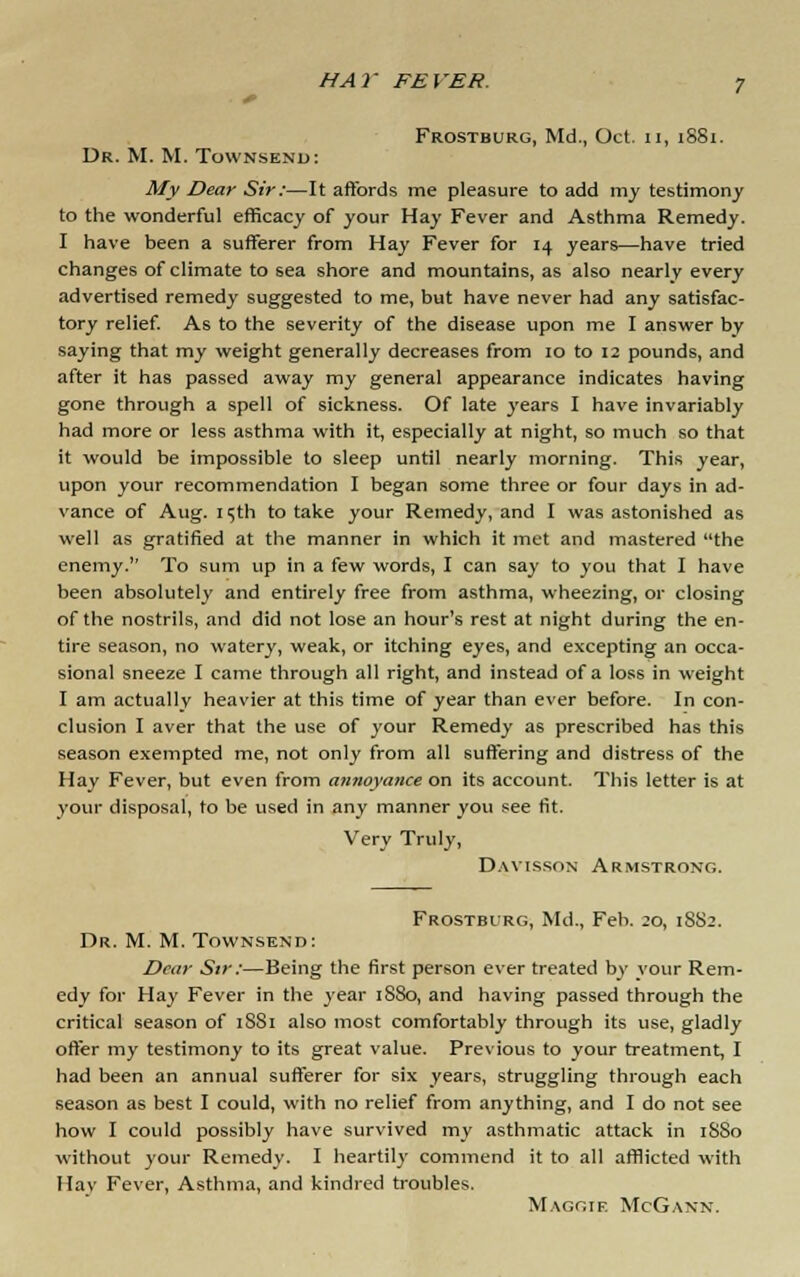 Frostburg, Md., Oct. 11, 1881. Dr. M. M. Townsend: My Dear Sir:—It affords me pleasure to add my testimony to the wonderful efficacy of your Hay Fever and Asthma Remedy. I have been a sufferer from Hay Fever for 14 years—have tried changes of climate to sea shore and mountains, as also nearly every advertised remedy suggested to me, but have never had any satisfac- tory relief. As to the severity of the disease upon me I answer by saying that my weight generally decreases from 10 to 12 pounds, and after it has passed away my general appearance indicates having gone through a spell of sickness. Of late years I have invariably had more or less asthma with it, especially at night, so much so that it would be impossible to sleep until nearly morning. This year, upon your recommendation I began some three or four days in ad- vance of Aug. 15th to take your Remedy, and I was astonished as well as gratified at the manner in which it met and mastered the enemy. To sum up in a few words, I can say to you that I have been absolutely and entirely free from asthma, wheezing, or closing of the nostrils, and did not lose an hour's rest at night during the en- tire season, no watery, weak, or itching eyes, and excepting an occa- sional sneeze I came through all right, and instead of a loss in weight I am actually heavier at this time of year than ever before. In con- clusion I aver that the use of your Remedy as prescribed has this season exempted me, not only from all suffering and distress of the Hay Fever, but even from annoyance on its account. This letter is at your disposal, to be used in any manner you see fit. Very Truly, Davisson Armstrong. Frostburg, Md., Feb. ;o, 1SS2. Dr. M. M. Townsend: Dear Sir:—Being the first person ever treated by your Rem- edy for Hay Fever in the year 1S80, and having passed through the critical season of 1SS1 also most comfortably through its use, gladly offer my testimony to its great value. Previous to your treatment, I had been an annual sufferer for six years, struggling through each season as best I could, with no relief from anything, and I do not see how I could possibly have survived my asthmatic attack in 1S80 without your Remedy. I heartily commend it to all afflicted with Hay Fever, Asthma, and kindred troubles. Maggie McGann.