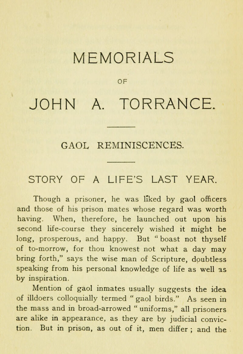 MEMORIALS OF JOHN A. TORRANCE. GAOL REMINISCENCES. STORY OF A LIFE'S LAST YEAR. Though a prisoner, he was liked by gaol officers and those of his prison mates whose regard was worth having. When, therefore, he launched out upon his second life-course they sincerely wished it might be long, prosperous, and happy. But  boast not thyself of to-morrow, for thou knowest not what a day may bring forth, says the wise man of Scripture, doubtless speaking from his personal knowledge of life as well as by inspiration. Mention of gaol inmates usually suggests the idea of illdoers colloquially termed  gaol birds. As seen in the mass and in broad-arrowed  uniforms, all prisoners are alike in appearance, as they are by judicial convic- tion. But in prison, as out of it, men differ ; and the