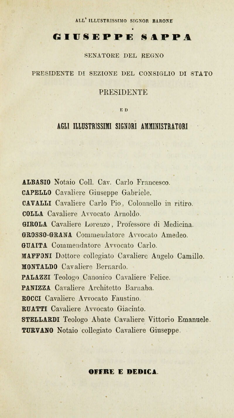 ALL' ILLCSTRISSIJIO SIGNOR BARONE GIUSEPPE UPPi SENATORE DEL REGNO PRESIDENTE DI SEZIONE DEL CONSIGLIO DI STATO PRESIDENTE E D AGLI ILLUSTRISSIMI SIGNORI AMMINISTRATORI ALBASIO Notaio Coli. Cav. Carlo Francesco. CAPELLO Cavaliere Giuseppe Gabriele. CAVALLI Cavaliere Carlo Pio. Colonnello in ritiro. COLLA Cavaliere Avvocato Arnoldo. GIROLA Cavaliere Lorenzo, Professore di Medicina. GROSSO-GRANA Commendatore Avvocato Amedeo. GUAITA Commendatore Avvocato Carlo. MAFFONI Dottore collegiate Cavaliere Augelo Camillo. MONTALDO Cavaliere Bernardo. PALAZZI Teologo Canonico Cavaliere Felice. PANIZZA Cavaliere Architetto Barnaba. ROCCI Cavaliere Avvocato Faustino. RUATTI Cavaliere Avvocato Giacinto. STELLARDI Teologo Abate Cavaliere Vittorio Emanuele. TURVANO Notaio collegiate Cavaliere Giuseppe. OFFRE E DEDICA.