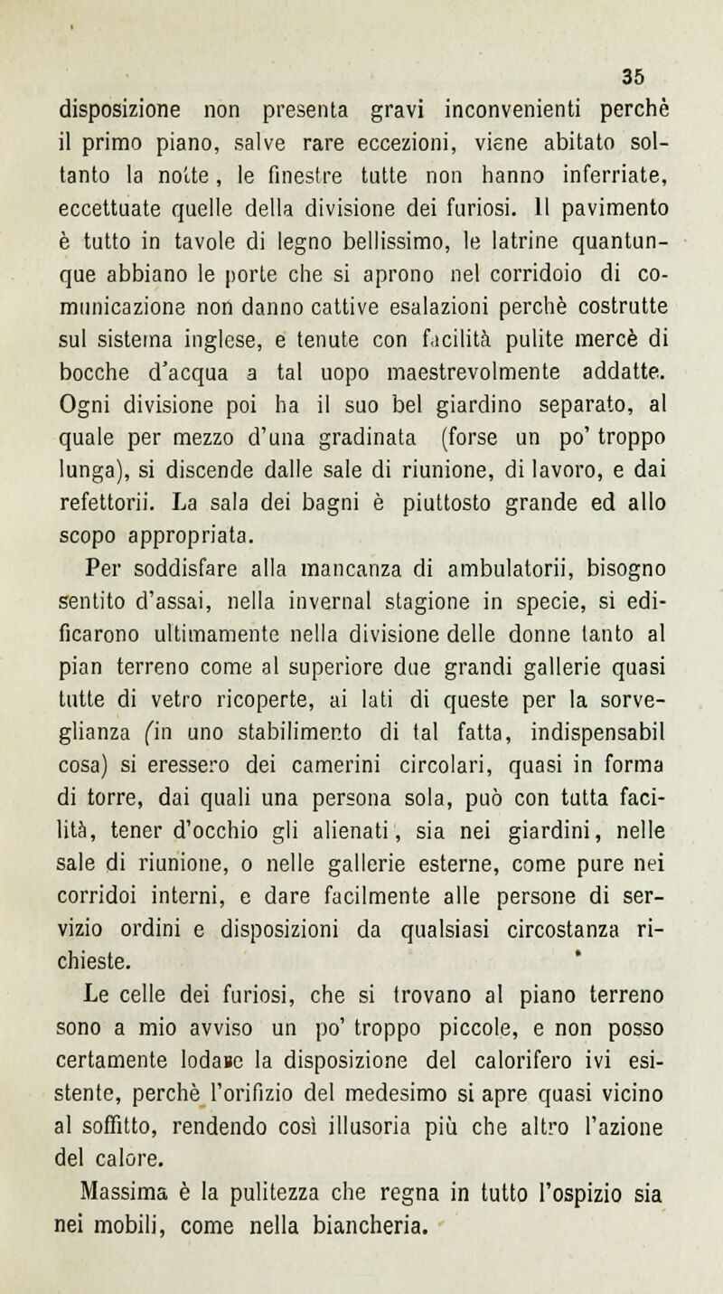 disposizione non presenta gravi inconvenienti perchè il primo piano, salve rare eccezioni, viene abitato sol- tanto la notte, le finestre tutte non hanno inferriate, eccettuate quelle della divisione dei furiosi. 11 pavimento è tutto in tavole di legno bellissimo, le latrine quantun- que abbiano le porte che si aprono nel corridoio di co- municazione non danno cattive esalazioni perchè costrutte sul sistema inglese, e tenute con facilità pulite mercè di bocche d'acqua a tal uopo maestrevolmente addatte. Ogni divisione poi ha il suo bel giardino separato, al quale per mezzo d'una gradinata (forse un po' troppo lunga), si discende dalle sale di riunione, di lavoro, e dai refettorii. La sala dei bagni è piuttosto grande ed allo scopo appropriata. Per soddisfare alla mancanza di ambulatori)', bisogno sentito d'assai, nella invernai stagione in specie, si edi- ficarono ultimamente nella divisione delle donne tanto al pian terreno come al superiore due grandi gallerie quasi tutte di vetro ricoperte, ai lati di queste per la sorve- glianza fin uno stabilimento di tal fatta, indispensabil cosa) si eressero dei camerini circolari, quasi in forma di torre, dai quali una persona sola, può con tutta faci- lità, tener d'occhio gli alienati, sia nei giardini, nelle sale di riunione, o nelle gallerie esterne, come pure nei corridoi interni, e dare facilmente alle persone di ser- vizio ordini e disposizioni da qualsiasi circostanza ri- chieste. Le celle dei furiosi, che si trovano al piano terreno sono a mio avviso un po' troppo piccole, e non posso certamente lodane la disposizione del calorifero ivi esi- stente, perchè l'orifizio del medesimo si apre quasi vicino al soffitto, rendendo così illusoria più che altro l'azione del calore. Massima è la pulitezza che regna in tutto l'ospizio sia nei mobili, come nella biancheria.