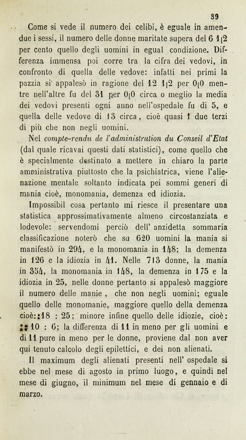 Come si vede il numero dei celibi, è eguale in amen- due i sessi, il numero delle donne maritate supera del 6 1|2 per cento quello degli uomini in egual condizione. Dif- ferenza immensa poi corre tra la cifra dei vedovi, in confronto di quella delle vedove: infatti nei primi la pazzia si' appalesò in ragione del 12 1|2 per 0|0 men- tre nell'altre fu del 31 per 0[0 circa o meglio la media dei vedovi presenti ogni anno nell'ospedale fu di 5, e quella delle vedove di 13 circa, cioè quasi t due terzi di più che non negli uomini. Nel compte-renchi de l'adirimislration du Conseil d'Etat (dal quale ricavai questi dati statistici), come quello che è specialmente destinato a mettere in chiaro la parte amministrativa piuttosto che la psichiatrica, viene l'alie- nazione mentale soltanto indicata pei sommi generi di mania cioè, monomania, demenza ed idiozia. Impossibil cosa pertanto mi riesce il presentare una statistica approssimativamente almeno circostanziata e lodevole: servendomi perciò dell' anzidetta sommaria classificazione noterò che su 620 uomini la mania si manifestò in 294, e la monomania in 148; la demenza in 126 e la idiozia in 41. Nelle 713 donne, la mania in 354, la monomania in 148, la demenza in 1 75 e la idiozia in 25, nelle donne pertanto si appalesò maggiore il numero delle manie , che non negli uomini; eguale quello delle monomanie, maggiore quello della demenza cioè::18 : 25; minore infine quello delle idiozie, cioè: ;; 10 : 6; la differenza di 11 in meno per gli uomini e dill pure in meno per le donne, proviene dal non aver qui tenuto calcolo degli epilettici, e dei non alienati. Il maximum degli alienati presenti nell' ospedale si ebbe nel mese di agosto in primo luogo, e quindi nel mese di giugno, il minimum nel mese di gennaio e di marzo.