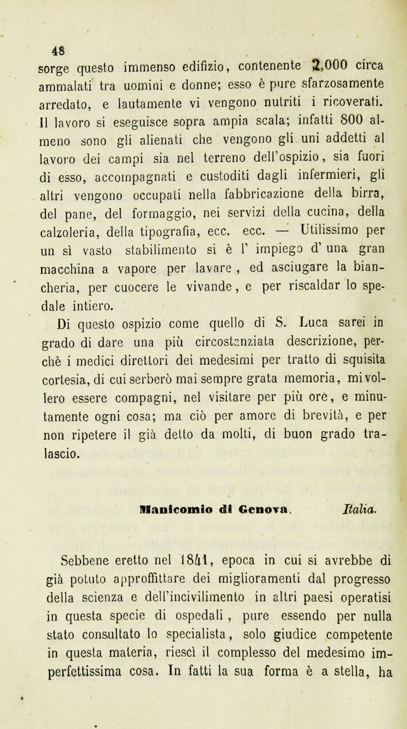 sorge questo immenso edifizio, contenente 2,000 circa ammalati tra uomini e donne; esso è pure sfarzosamente arredato, e lautamente vi vengono nutriti i ricoverati. 11 lavoro si eseguisce sopra ampia scala; infatti 800 al- meno sono gli alienati che vengono gli uni addetti al lavoro dei campi sia nel terreno dell'ospizio, sia fuori di esso, accompagnati e custoditi dagli infermieri, gli altri vengono occupati nella fabbricazione della birra, del pane, del formaggio, nei servizi della cucina, della calzoleria, della tipografia, ecc. ecc. — Utilissimo per un sì vasto stabilimento si è 1' impiego d' una gran macchina a vapore per lavare , ed asciugare la bian- cheria, per cuocere le vivande, e per riscaldar lo spe- dale intiero. Di questo ospizio come quello di S. Luca sarei in grado di dare una più circostanziata descrizione, per- chè i medici direttori dei medesimi per tratto di squisita cortesia, di cui serberò mai sempre grata memoria, mi vol- lero essere compagni, nel visitare per più ore, e minu- tamente ogni cosa; ma ciò per amore di brevità, e per non ripetere il già detto da molti, eli buon grado tra- lascio. Manicomio di Genova Italia. Sebbene eretto nel 1841, epoca in cui si avrebbe di già potuto approffittare dei miglioramenti dal progresso della scienza e dell'incivilimento in altri paesi operatisi in questa specie di ospedali, pure essendo per nulla stato consultato lo specialista, solo giudice competente in questa materia, riesci il complesso del medesimo im- perfettissima cosa. In fatti la sua forma è a stella, ha