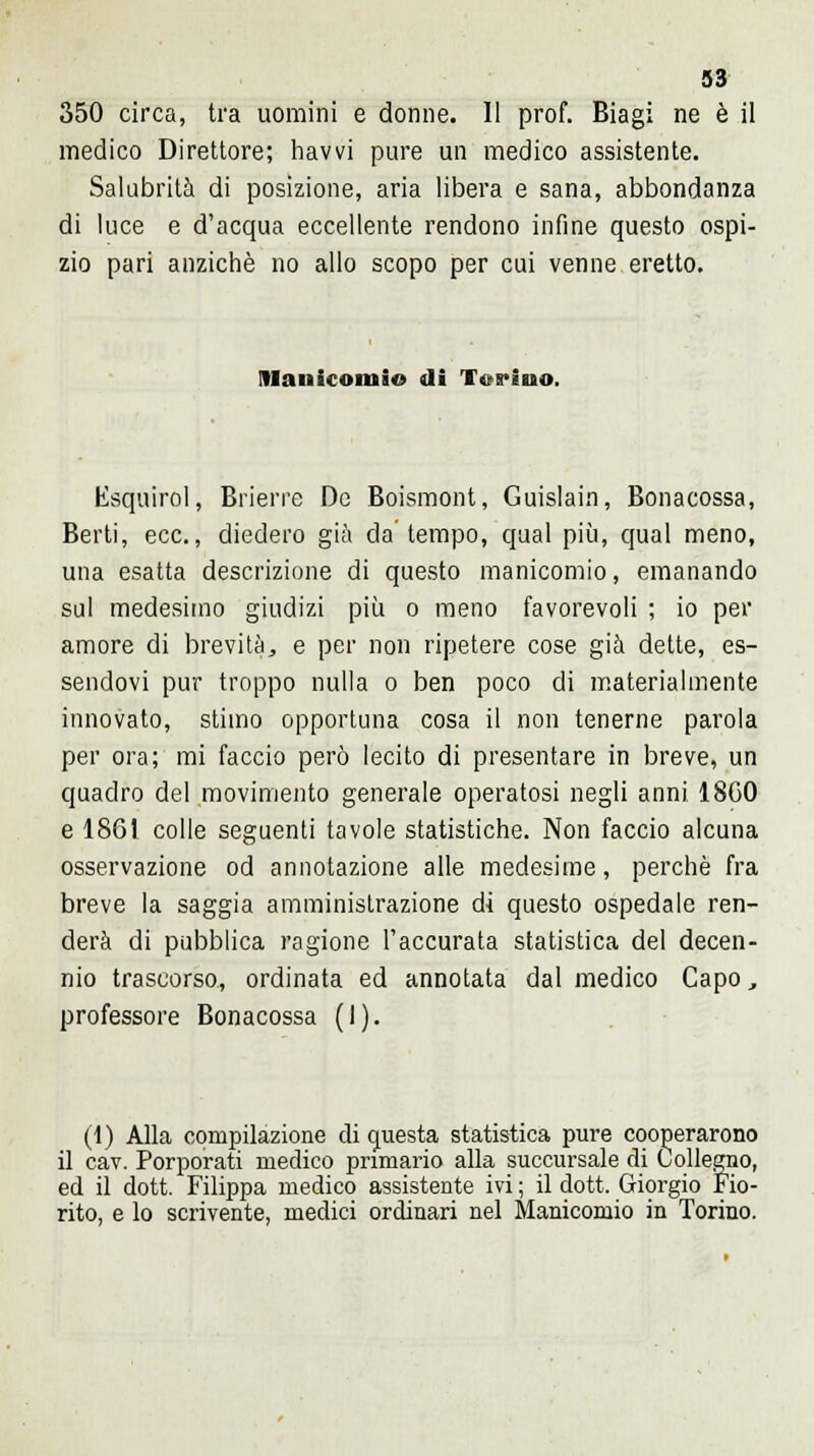 350 circa, tra uomini e donne. Il prof. Biagi ne è il medico Direttore; havvi pure un medico assistente. Salubrità di posizione, aria libera e sana, abbondanza di luce e d'acqua eccellente rendono infine questo ospi- zio pari anziché no allo scopo per cui venne eretto. Manicomio di Torino. Esquirol, Brierre De Boismont, Guislain, Bonacossa, Berti, ecc., diedero già da tempo, qual più, qual meno, una esatta descrizione di questo manicomio, emanando sul medesimo giudizi più o meno favorevoli ; io per amore di brevità, e per non ripetere cose già dette, es- sendovi pur troppo nulla o ben poco di materialmente innovato, stimo opportuna cosa il non tenerne parola per ora; mi faccio però lecito di presentare in breve, un quadro del movimento generale operatosi negli anni 18C0 e 1861 colle seguenti tavole statistiche. Non faccio alcuna osservazione od annotazione alle medesime, perchè fra breve la saggia amministrazione di questo ospedale ren- derà di pubblica ragione l'accurata statistica del decen- nio trascorso, ordinata ed annotata dal medico Capo, professore Bonacossa (I). (1) Alla compilazione di questa statistica pure cooperarono il cav. Porporati medico primario alla succursale di Collegllo, ed il dott. Filippa medico assistente ivi ; il dott. Giorgio Fio- rito, e lo scrivente, medici ordinari nel Manicomio in Torino.