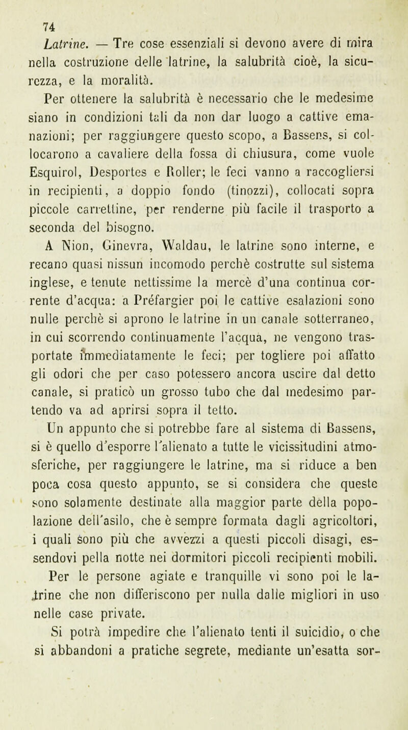 Latrine. — Tre cose essenziali si devono avere di mira nella costruzione delle latrine, la salubrità cioè, la sicu- rezza, e la moralità. Per ottenere la salubrità è necessario che le medesime siano in condizioni tali da non dar luogo a cattive ema- nazioni; per raggiungere questo scopo, a Bassens, si col- locarono a cavaliere della fossa di chiusura, come vuole Esquirol, Desportes e Roller; le feci vanno a raccogliersi in recipienti, a doppio fondo (tinozzi), collocati sopra piccole carrelline, per renderne più facile il trasporto a seconda del bisogno. A Nion, Ginevra, Woldau, le latrine sono interne, e recano quasi nissun incomodo perchè costrutte sul sistema inglese, e tenute nettissime la mercè d'una continua cor- rente d'acqua: a Préfargier poi le cattive esalazioni sono nulle perchè sì aprono le latrine in un canale sotterraneo, in cui scorrendo continuamente l'acqua, ne vengono tras- portate immediatamente le feci; per togliere poi affatto gli odori che per caso potessero ancora uscire dal detto canale, si praticò un grosso tubo che dal medesimo par- tendo va ad aprirsi sopra il tetto. Un appunto che si potrebbe fare al sistema di Bassens, si è quello d'esporre l'alienato a tutte le vicissitudini atmo- sferiche, per raggiungere le latrine, ma si riduce a ben poca cosa questo appunto, se si considera che queste sono solamente destinate alla maggior parte della popo- lazione dell'asilo, che è sempre formata dagli agricoltori, i quali sono più che avvezzi a questi piccoli disagi, es- sendovi pella notte nei dormitori piccoli recipienti mobili. Per le persone agiate e tranquille vi sono poi le la- trine che non differiscono per nulla dalle migliori in uso nelle case private. Si potrà impedire che l'alienato tenti il suicidio, o che si abbandoni a pratiche segrete, mediante un'esatta sor-