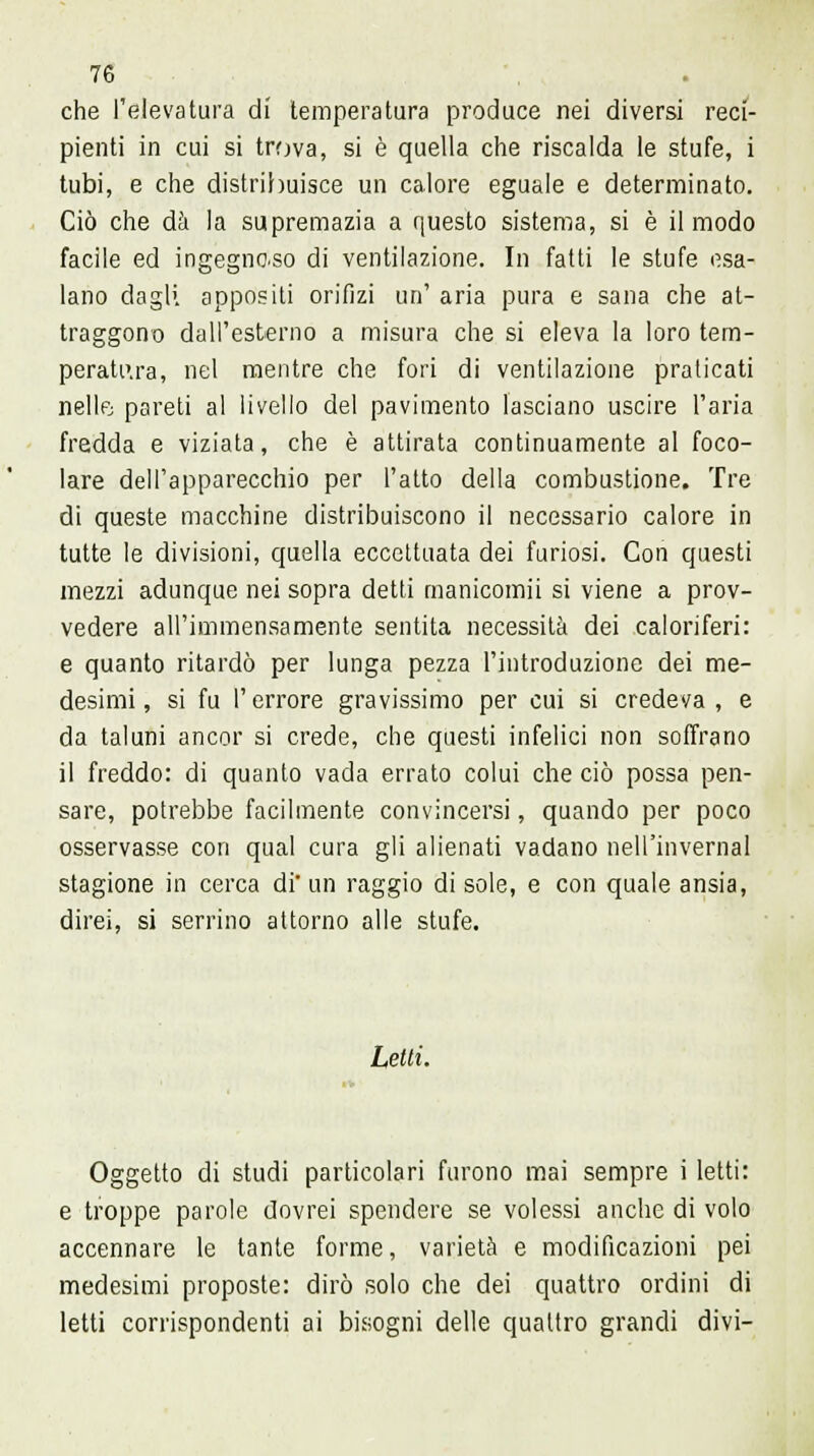 che l'elevatura di temperatura produce nei diversi reci- pienti in cui si trova, si è quella che riscalda le stufe, i tubi, e che distribuisce un calore eguale e determinato. Ciò che dà la supremazia a questo sistema, si è il modo facile ed ingegnoso di ventilazione. In fatti le stufe esa- lano dagli appositi orifizi un' aria pura e sana che at- traggono dall'esterno a misura che si eleva la loro tem- peratura, nel mentre che fori di ventilazione praticati nelle pareti al livello del pavimento lasciano uscire l'aria fredda e viziata, che è attirata continuamente al foco- lare dell'apparecchio per l'atto della combustione. Tre di queste macchine distribuiscono il necessario calore in tutte le divisioni, quella eccettuata dei furiosi. Con questi mezzi adunque nei sopra detti manicomii si viene a prov- vedere all'immensamente sentita necessità dei caloriferi: e quanto ritardò per lunga pezza l'introduzione dei me- desimi , si fu l'errore gravissimo per cui si credeva , e da taluni ancor si crede, che questi infelici non soffrano il freddo: di quanto vada errato colui che ciò possa pen- sare, potrebbe facilmente convincersi, quando per poco osservasse con qual cura gli alienati vadano nell'invernal stagione in cerca di' un raggio di sole, e con quale ansia, direi, si serrino attorno alle stufe. Letti. Oggetto di studi particolari furono mai sempre i letti: e troppe parole dovrei spendere se volessi anche di volo accennare le tante forme, varietà e modificazioni pei medesimi proposte: dirò solo che dei quattro ordini di letti corrispondenti ai bisogni delle quattro grandi divi-