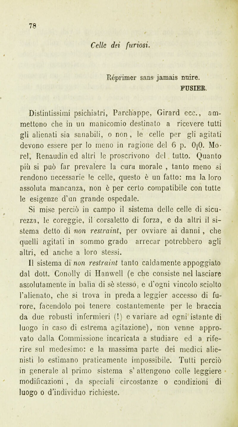 r Celie dei furiosi. Reprimer sans jamais iraire. PUSIER. Distintissimi psichiatri, Parchappe, Girard ecc., am- mettono che in un manicomio destinato a ricevere tutti gli alienati sia sanabili, o non , le celle per gli agitati devono essere per Io meno in ragione del 6 p. 0|0. Mo- rei, Renaudin ed altri le proscrivono del tutto. Quanto più si può far prevalere la cura morale , tanto meno si rendono necessarie le celle, questo è un fatto: ma la loro assoluta mancanza, non è per certo compatibile con tutte le esigenze d'un grande ospedale. Si mise perciò in campo il sistema delle celle di sicu- rezza, le coreggie, il corsaletto di forza, e da altri il si- stema detto di non restraint, per ovviare ai danni , che quelli agitati in sommo grado arrecar potrebbero agli altri, ed anche a ioro stessi. Il sistema d'inori restraint tanto caldamente appoggiato dal dott. Conolly di Hamvell (e che consiste nel lasciare assolutamente in balìa di sé stesso, e d'ogni vincolo sciolto l'alienato, che si trova in preda a leggier accesso di fu- rore, facendolo poi tenere costantemente per le braccia da due robusti infermieri (!) e variare ad ogni istante di luogo in caso di estrema agitazione), non venne appro- vato dalla Commissione incaricata a studiare ed a rife- rire sul medesimo: e la massima parte dei medici alie- nisti lo estimano praticamente impossibile. Tutti perciò in generale al primo sistema s' attengono colle leggiere modificazioni , da speciali circostanze o condizioni di luogo o d'individuo richieste.