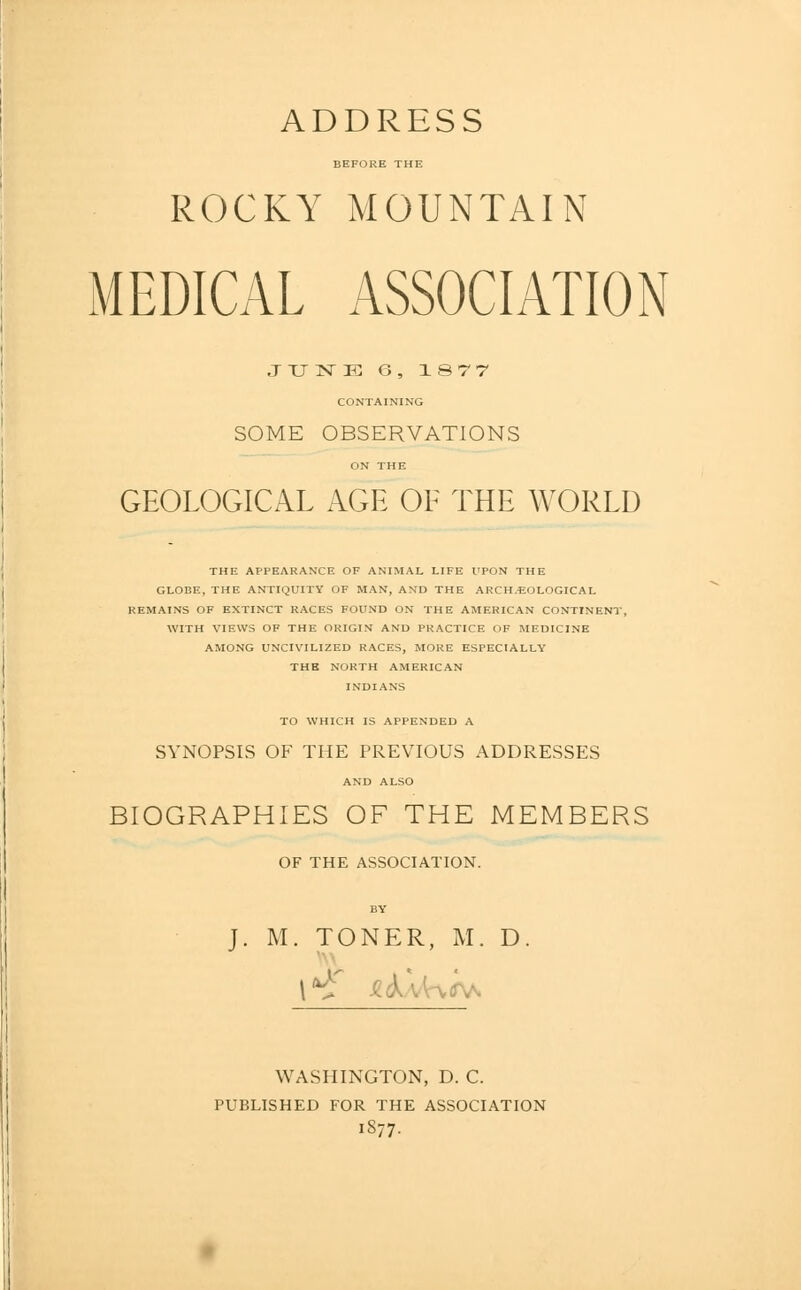 BEFORE THE ROCKY MOUNTAIN MEDICAL ASSOCIATION JXIISTE G, 1877 CONTAINING SOME OBSERVATIONS ON THE GEOLOGICAL AGE OE THE WORLD THE APPEARANCE OF ANIMAL LIFE UPON THE GLOBE, THE ANTIQUITY OF MAN, AND THE ARCH.'EOLOGICAL REMAINS OF EXTINCT RACES FOUND ON THE AMERICAN CONTINENT, WITH VIEWS OF THE ORIGIN AND PRACTICE OF MEDICINE AMONG UNCIVILIZED RACES, MORE ESPECIALLY THE NORTH AMERICAN INDIANS TO WHICH IS APPENDED A SYNOPSIS OF THE PREVIOUS ADDRESSES AND ALSO BIOGRAPHIES OF THE MEMBERS OF THE ASSOCIATION. J. M. TONER, M. D WASHINGTON, D. C. PUBLISHED FOR THE ASSOCIATION 1S77.