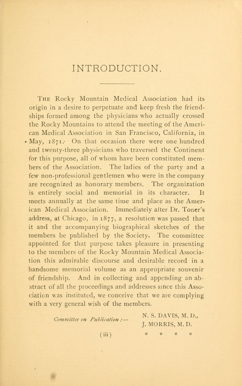 INTRODUCTION. The Rocky Mountain Medical Association had its origin in a desire to perpetuate and keep fresh the friend- ships formed among the physicians who actually crossed the Rocky Mountains to attend the meeting of the Ameri- can Medical Association in San Francisco, California, in May, 1871.- On that occasion there were one hundred and twenty-three physicians who traversed the Continent for this purpose, all of whom have been constituted mem- bers of the Association. The ladies of the party and a few non-professional gentlemen who were in the company are recognized as honorary members. The organization is entirely social and memorial in its character. It meets annually at the same time and place as the Amer- ican Medical Association. Immediately after Dr. Toner's address, at Chicago, in 1877, a resolution was passed that it and the accompanying biographical sketches of the members be published by the Society. The committee appointed for that purpose takes pleasure in presenting to the members of the Rocky Mountain Medical Associa- tion this admirable discourse and desirable record in a handsome memorial volume as an appropriate souvenir of friendship. And in collecting and appending an ab- stract of all the proceedings and addresses since this Asso- ciation was instituted, we conceive that we are complying with a very general wish of the members. Comviittee on Publication ;— (iii) N. S. DAVIS, M. D.,