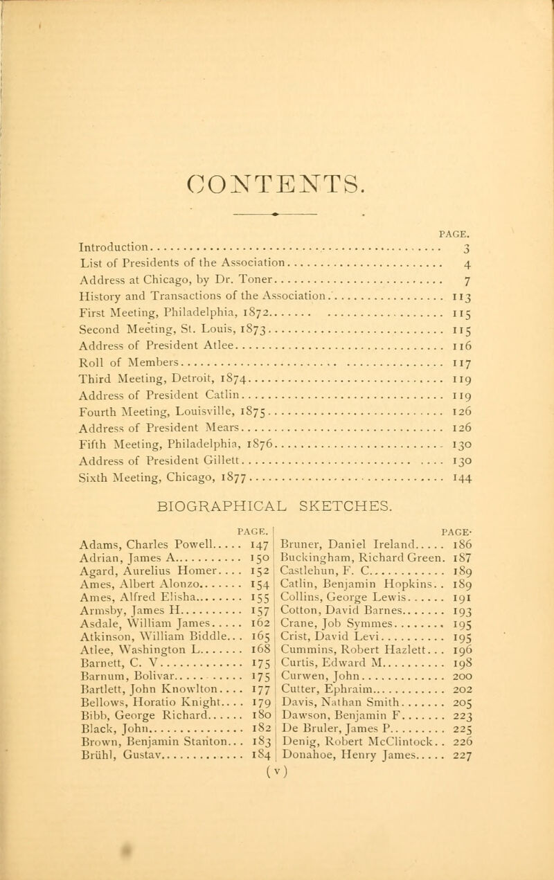 CONTENTS. Introduction 3 List of Presidents of the Association 4 Address at Chicago, by Dr. Toner 7 History and Transactions of the Association. II3 First Meeting, Philadelphia, 1872 115 Second Meeting, St. Louis, 1873 115 Address of President Atlee 116 Roll of Members 117 Third Meeting, Detroit, 1874 119 Address of President Catlin 119 Fourth Meeting, Louisville, 1875 126 Address of President Mears 126 Fifth Meeting, Philadelphia, 1876 130 Address of President Gillett 130 Sixth Meeting, Chicago, 1877 144 BIOGRAPHICAL SKETCHES. PAGE. I Adams, Charles Powell 147 Adrian, James A 150 1 Agard, Aurelius Homer. ... 152 Ames, Albert Alonzo 154 Ames, Alfred Eiisha 155 I Armsby, James H 157 Asdale, William James 162 Atkinson, William Biddle.. . 165 Atlee, Washington L 168 Barnett, C. V 175 Barnum, Bolivar 175 Bartlett, John Knowlton. ... 177 Bellows, Horatio Knight.. . . 179 Bibb, George Richard 180 Black, John 182 Brown, Benjamin Stanton.. . 183 Briihl, Gustav 184 ( PAGE- Bruner, Daniel Ireland 186 Buckingham, Richard Green. i87 Castlehun, F. C 189 Catlin, Benjamin Hopkins. . 189 Collins, George Lewis igi Cotton, David Barnes 193 Crane, Job Symnies 195 Crist, David Levi 195 Cummins, Robert Hazlett. . . 196 Curtis, Edward M 198 Curwen, John 200 Cutter, Ephraim 202 Davis, Nathan Smith 205 Dawson, Benjamin F 223 De Bruler, James P 225 Denig, Robert McClintock. . 226 Donahoe, Henry James 227