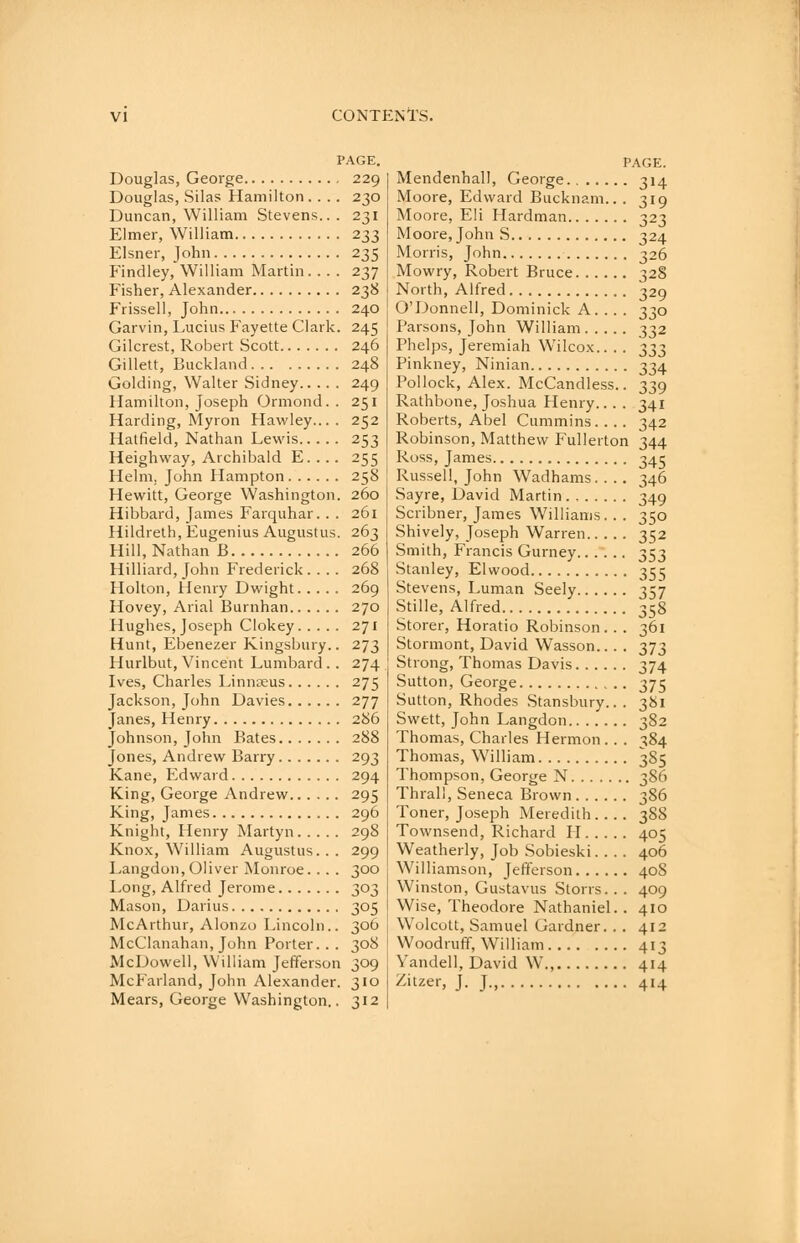 PAGE. Douglas, George 229 Douglas, Silas Hamilton .... 230 Duncan, William Stevens... 231 Elmer, William 233 Eisner, John 235 Findley, William Martin. . . . 237 Fisher, Alexander 238 Frissell, John 240 Garvin, Lucius Fayette Clark. 245 Gilcrest, Robert Scott 246 Gillett, Buckland 248 Golding, Walter Sidney 249 Hamilton, Joseph Ormond. . 251 Harding, Myron Hawley.... 252 Hatfield, Nathan Lewis 253 Heighvvay, Archibald E. . .. 255 Helm. John Hampton 258 Hewitt, George Washington. 260 Hibbard, James Farquhar. . . 261 Hildreth, Eugenius Augustus. 263 Hill, Nathan B 266 Hilliard, John Frederick.... 268 Holton, Henry Dwight 269 Hovey, Arial Burnhan 270 Hughes, Joseph Clokey 271 Hunt, Ebenezer Kingsbury.. 273 Hurlbut, Vincent Lumbard.. 274 Ives, Charles Linnaeus 275 Jackson, John Davies 277 Janes, Henry 286 Johnson, John Bates 288 Jones, Andrew Barry 293 Kane, Edward 294 King, George Andrew 295 King, James 296 Knight, Henry Martyn 298 Knox, William Augustus... 299 Langdon, Oliver Monroe. . . . 300 Long, Alfred Jerome 303 Mason, Darius 305 McArthur, Alonzo Lincoln.. 306 j McClanahan, John Porter. . . 308 ' McDowell, William Jefferson 309 McFarland, John Alexander. 310 Mears, George Washington.. 312 PAGE. Mendenhall, George 314 Moore, Edward Bucknam.. . 319 Moore, Eli Hardman 323 Moore, John S 324 Morris, John 326 Mowry, Robert Bruce 328 North, Alfred 329 O'Donneli, Dominick A. . . . 330 Parsons, John William 332 Phelps, Jeremiah Wilcox.. .. ^33 Pinkney, Ninian 334 Pollock, Alex. McCandless.. 339 Rathbone, Joshua Henry... . 341 Roberts, Abel Cummins. . .. 342 Robinson, Matthew Fullerton 344 Ross, James 34c Russell, John Wadhams.... 346 Sayre, David Martin 349 Scribner, James Williams.. . 350 Shively, Joseph Warren 352 Smith, Francis Gurney 353 Stanley, El wood 355 Stevens, Luman Seely 357 Stille, Alfred 358 Storer, Horatio Robinson. . . 361 Stormont, David Wasson.. . . 373 Strong, Thomas Davis 374 Sutton, George 375 Sutton, Rhodes Stansbury.. . 381 Swett, John Langdon 382 Thomas, Charles Hermon.. . 384 Thomas, William 385 Thompson, George N 386 Thrall, Seneca Brown 386 Toner, Joseph Meredith 388 Townsend, Richard H 405 Weatherly, Job Sobieski.... 406 Williamson, Jefferson 408 Winston, Gustavus Storrs. . . 409 Wise, Theodore Nathaniel.. 410 Wolcott, Samuel Gardner. . . 412 Woodruff, William 413 Vandell, David W., 414 Zitzer, J. J., 414