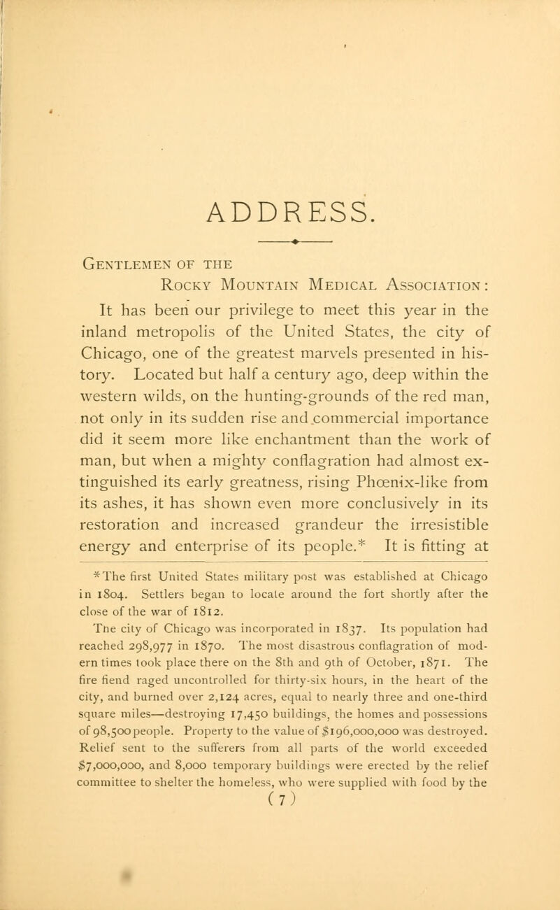 Gentlemen of the Rocky Mountain Medical Association: It has been our privilege to meet this year in the inland metropolis of the United States, the city of Chicago, one of the greatest marvels presented in his- tory. Located but half a century ago, deep within the western wilds, on the hunting-grounds of the red man, not only in its sudden rise and.commercial importance did it seem more like enchantment than the work of man, but when a mighty conflagration had almost ex- tinguished its early greatness, rising Phoenix-like from its ashes, it has shown even more conclusively in its restoration and increased grandeur the irresistible energy and enterprise of its people.* It is fitting at *The first United States military post was established at Chicago in 1804. Settlers began to locate around the fort shortly after the close of the war of 1812. The city of Chicago was incorporated in 1837. Its population had reached 298,977 in 1870. The most disastrous conflagration of mod- ern times look place there on the 8th and 9th of October, 1871. The fire fiend raged uncontrolled for thirty-six hours, in the heart of the city, and burned over 2,124 acres, equal to nearly three and one-third square miles—destroying 17,450 buildings, the homes and possessions of 98,500people. Property to the value of $196,000,000 was destroyed. Relief sent to the sufferers from all parts of the world exceeded ^7,000,000, and 8,000 temporary buildings were erected by the relief committee to shelter the homeless, who were supplied with food by the