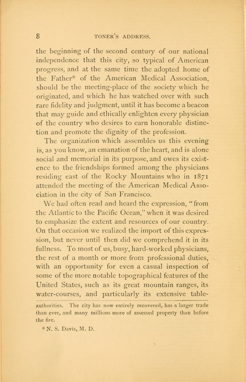 the beginning of the second century of our national independence that this city, so typical of American progress, and at the same time the adopted home of the Father* of the American Medical Association, should be the meeting-place of the society which he originated, and which he has watched over with such rare fidelity and judgment, until it has become a beacon that may guide and ethically enlighten every physician of the country who desires to earn honorable distinc- tion and promote the dignity of the profession. The organization which assembles us this evening is, as you know, an emanation of the heart, and is alone social and memorial in its purpose, and owes its exist- ence to the friendships formed among the physicians residing east of the Rocky Mountains who in 1871 attended the meeting of the American Medical Asso- ciation in the city of San Francisco. We had often read and heard the expression,  from the Atlantic to the Pacific Ocean, when it was desired to emphasize the extent and resources of our country. On that occasion we realized the import of this expres- sion, but never until then did we comprehend it in its fullness. To most of us, busy, hard-worked physicians, the rest of a month or more from professional duties, with an opportunity for even a casual inspection of some of the more notable topographical features of the United States, such as its great mountain ranges, its water-courses, and particularly its extensive table- authorities. The city has now entirely recovered, has a larger trade than ever, and many millions more of assessed property than before the fire. *N. S. Davis, M. D.