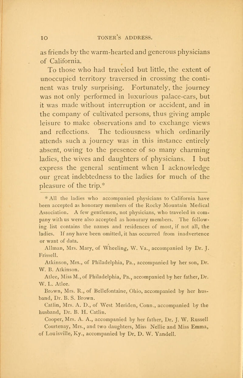 as friends by the warm-hearted and generous physicians of California. To those who had traveled but little, the extent of unoccupied territory traversed in crossing the conti- nent was truly surprising. Fortunately, the journey was not only performed in luxurious palace-cars, but it was made without interruption or accident, and in the company of cultivated persons, thus giving ample leisure to make observations and to exchange views and reflections. The tediousness which ordinarily attends such a journey was in this instance entirely absent, owing to the presence of so many charming ladies, the wives and daughters of physicians. I but express the general sentiment when I acknowledge our great indebtedness to the ladies for much of the pleasure of the trip.* *A11 the ladies who accompanied physicians to California have been accepted as honorary members of the Rocky Mountain Medical Association, A few gentlemen, not physicians, who traveled in com- pany with us were also accepted as honorary members. The follow- ing list contains the names and residences of most, if not all, the ladies. If any have been omitted, it has occurred from inadvertence or want of data. Allman, Mrs. Mary, of Wheeling, \V. Va., accompanied by Dr. J. Frissell. Atkinson, Mrs., of Philadelphia, Pa., accompanied by her son, Dr. W. B. Atkinson. Atlee, Miss M., of Philadelphia, Pa., accompanied by her father. Dr. W. L. Atlee. Brown, Mrs. R., of Bellefontaine, Ohio, accompanied by her hus- band. Dr. B. S. Brown. Callin, Mrs. A. D., of West Meriden, Conn., accompanied by the husband. Dr. B. H. Catlin. Cooper, Mrs. A. A., accompanied by her father. Dr. J. W. Russell Courtenay, Mrs., and two daughters, Miss Nellie and Miss Emma, of Louisville, Ky., accompanied by Dr. D. W. Yandell. ^i