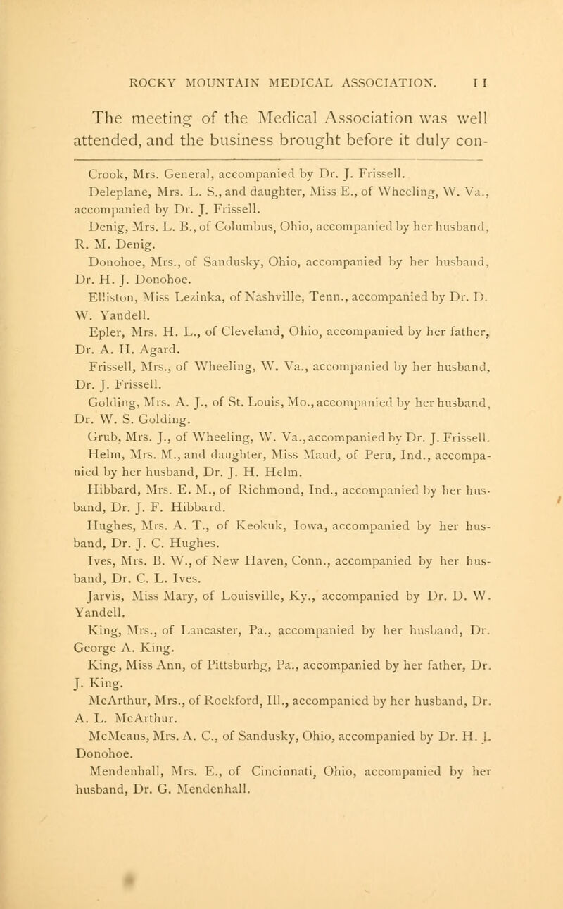 The meeting of the Medical Association was well attended, and the business brought before it duly con- Crook, Mrs. General, accompanied by Dr. J. Frissell. Deleplane, Mrs. L. S., and daughter. Miss E., of Wheeling, W. Va., accompanied by Dr. J. Frissell. Denig, Mrs. L. B.,of Columbus, Ohio, accompanied by her husband, R. M. Denig. Donohoe, Mrs., of Sandusky, Ohio, accompanied by her husband, Dr. H. J. Donohoe. Elliston, Miss Lezinka, of Nashville, Tenn., accompanied by Dr. D. W. Yandell. Epler, Mrs. H. L., of Cleveland, Ohio, accompanied by her father. Dr. A. H. Agard. Frissell, Mrs., of Wheeling, W. Va., accompanied by her husband. Dr. J. Frissell. Golding, Mrs. A. J., of St. Louis, Mo., accompanied by her husband, Dr. W. S. Golding. Grub, Mrs. J., of Wheeling, W. Va., accompanied by Dr. J. Frissell. Helm, Mrs. M., and daughter, Miss Maud, of Peru, Ind., accompa- nied by her husband, Dr. J. H. Helm. Hibbard, Mrs. E. M., of Richmond, Ind., accompanied by her hus- band, Dr. J. F. Hibbard. Hughes, Mrs. A. T., of Keokuk, Iowa, accompanied by her hus- band. Dr. J. C. Hughes. Ives, Mrs. B. W., of New Haven, Conn., accompanied by her hus- band. Dr. C. L. Ives. Jarvis, Miss Mary, of Louisville, Ky., accompanied by Dr. D. W. Yandell. King, Mrs., of Lancaster, Pa., accompanied by her husband. Dr. George A. Kmg. King, Miss Ann, of Pittsburhg, Pa., accompanied by her father. Dr. J. King. McArthur, Mrs., of Rockford, III., accompanied by her husband, Dr. A. L. McArthur. McMeans, Mrs. A. C, of Sandusky, Ohio, accompanied by Dr. H. ]. Donohoe. Mendenhall, Mrs. E., of Cincinnati, Ohio, accompanied by her husband. Dr. G. Mendenhall.