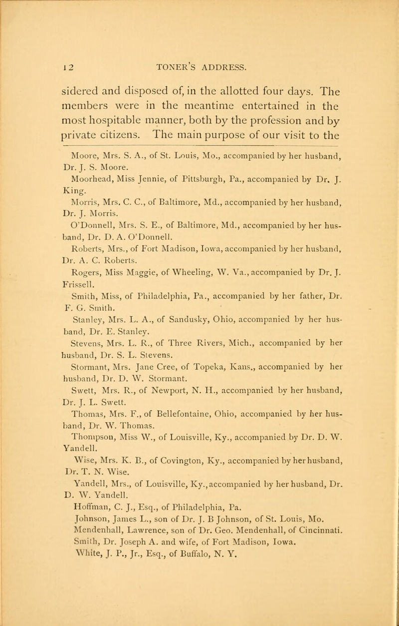 sidered and disposed of, in the allotted four days. The members were in the meantime entertained in the most hospitable manner, both by the profession and by private citizens. The main purpose of our visit to the Mooie, Mrs. S. A., of St. Louis, Mo., accompanied by her husband. Dr. J. S. Moore. Moorhead, Miss Jennie, of Pittsburgh, Pa., accompanied by Dr. J. King. Morris, Mrs. C. C, of Baltimore, Md., accompanied by her husband, Dr. J. Morris. O'Donnell, Mrs. S. E., of Baltimore, Md., accompanied by her hus- band, Dr. D. A. O'Donnell. Roberts, Mrs., of Fort Madison, Iowa, accompanied by her husband, Dr. A. C. Roberts. Rogers, Miss Maggie, of Wheeling, W. Va., accompanied by Dr. J. Frissell. Smith, Miss, of Philadelphia, Pa., accompanied by her father. Dr. F. G. Smith. Stanley, Mrs. L. A., of Sandusky, Ohio, accompanied by her hus- band, Dr. E. Stanley. Stevens, Mrs. L. R., of Three Rivers, Mich., accompanied by her husband, Dr. S. L. Stevens. Stomiant, Mrs. Jane Cree, of Topeka, Ivans., accompanied by her husband. Dr. D. W. Stormant. Svvett, Mrs. R., of Newport, N. H., accompanied by her husband. Dr. J. L. Swelt. Thomas, Mrs. F., of Bellefontaine, Ohio, accompanied by her hus- band. Dr. W. Thomas. Thompson, Miss \V., of Louisville, Ky., accompanied by Dr. D. W. Yandell. Wise, Mrs. K. B., of Covington, Ky., accompanied by her husband, Dr. T. N. Wise. Yandell, Mrs., of Louisville, Ky., accompanied by her husband. Dr. D. W. Yandell. Hoffman, C. J., Esq., of Philadelphia, Pa. Johnson, James L., son of Dr. J. B Johnson, of St. Louis, Mo. Mendenhall, Lawrence, son of Dr. Geo. Mendenhall, of Cincinnati. Smith, Dr. Joseph A. and wife, of Fort Madison, Iowa, White, J. P., Jr., Esq., of Buffalo, N. Y.