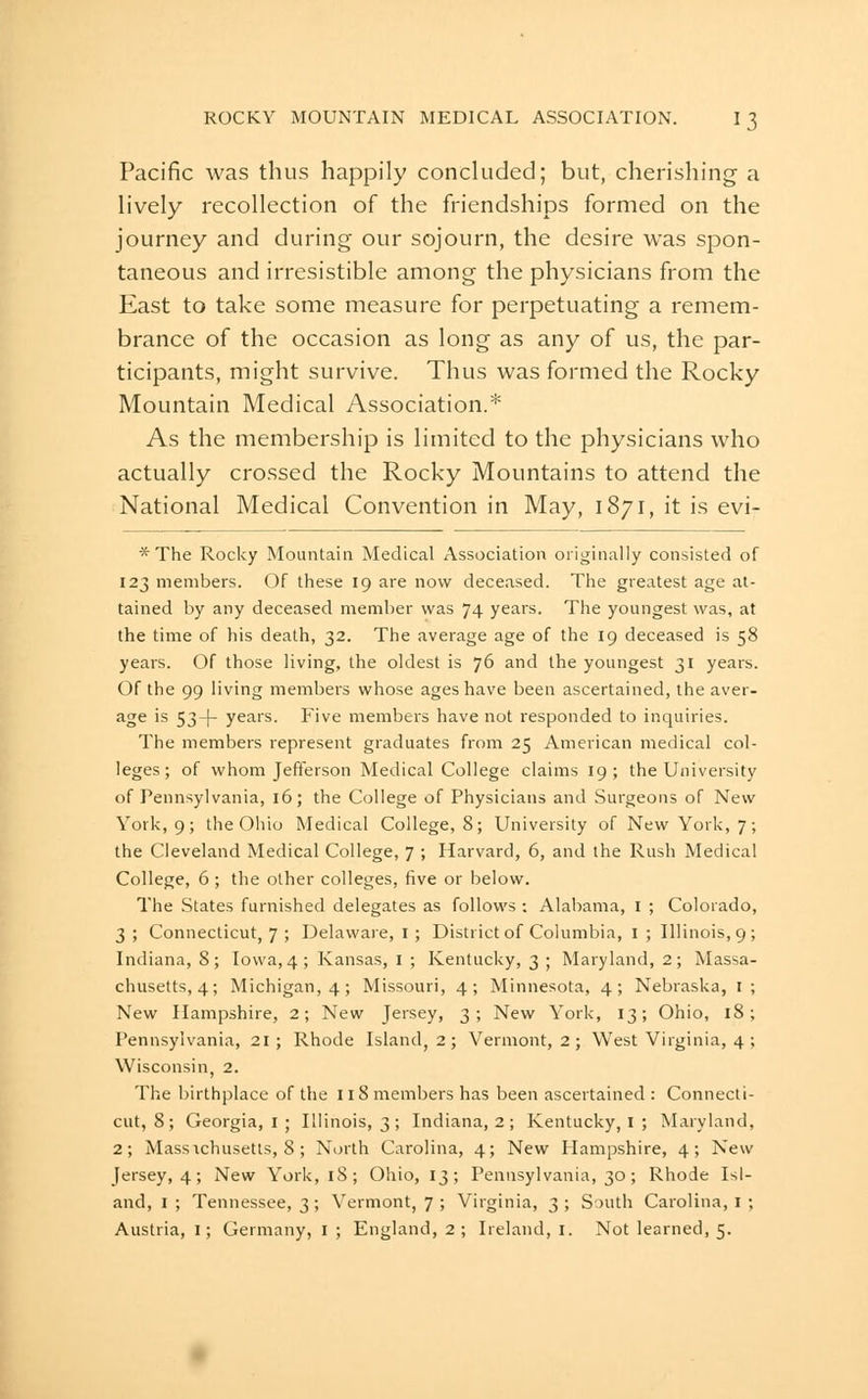 Pacific was thus happily concluded; but, cherishing a lively recollection of the friendships formed on the journey and during our sojourn, the desire was spon- taneous and irresistible among the physicians from the East to take some measure for perpetuating a remem- brance of the occasion as long as any of us, the par- ticipants, might survive. Thus was formed the Rocky Mountain Medical Association.* As the membership is limited to the physicians who actually crossed the Rocky Mountains to attend the National Medical Convention in May, 1871, it is evi- * The Rocky Mountain Medical Association originally consisted of 123 members. Of these 19 are now deceased. The greatest age at- tained by any deceased member was 74 years. The youngest was, at the time of his death, 32. The average age of the 19 deceased is 58 years. Of those living, the oldest is 76 and the youngest 31 years. Of the 99 living members whose ages have been ascertained, the aver- ^o^ '^ 53+ years. Five members have not responded to inquiries. The members represent graduates from 25 American medical col- leges; of whom Jefferson Medical College claims 19; the University of Pennsylvania, 16; the College of Physicians and Surgeons of New York, 9; the Ohio Medical College, 8; University of New York, 7; the Cleveland Medical College, 7 ; Harvard, 6, and the Rush Medical College, 6 ; the other colleges, five or below. The States furnished delegates as follows ; Alabama, i ; Colorado, 3; Connecticut, 7 ; Delaware,!; District of Columbia, i; Illinois, 9; Indiana, 8; Iowa, 4; Kansas, I ; Kentucky, 3 ; Maryland, 2; Massa- chusetts, 4; Michigan, 4; Missouri, 4; Minnesota, 4; Nebraska, i; New Hampshire, 2; New Jersey, 3; New York, 13; Ohio, 18; Pennsylvania, 21; Rhode Island, 2 ; Vermont, 2 ; West Virginia, 4 ; Wisconsin, 2. The birthplace of the 11 8 members has been ascertained : Connecti- cut, 8; Georgia, i ; Illinois, 3; Indiana, 2; Kentucky, I ; Maryland, 2; Massichusetts, 8; North Carolina, 4; New Hampshire, 4; New Jersey, 4; New York, 18; Ohio, 13; Pennsylvania, 30; Rhode Isl- and, I; Tennessee, 3; Vermont, 7 ; Virginia, 3; S^uth Carolina,!; Austria, i; Germany, ! ; England, 2 ; Ireland, i. Not learned, 5.
