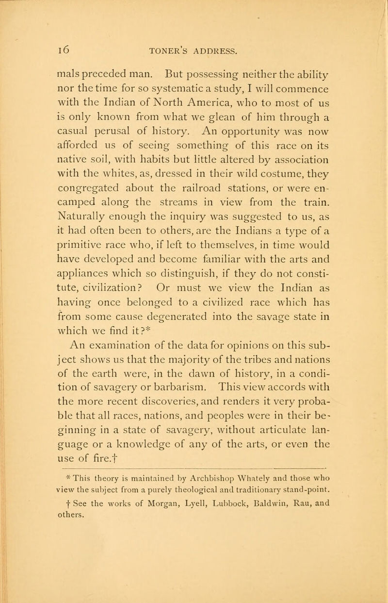 mals preceded man. But possessing neither the abihty nor the time for so systematic a study, I will commence with the Indian of North America, who to most of us is only known from what we glean of him through a casual perusal of history. An opportunity was now afforded us of seeing something of this race on its native soil, with habits but little altered by association with the whites, as, dressed in their wild costume, they congregated about the railroad stations, or were en- camped along the streams in view from the train. Naturally enough the inquiry was suggested to us, as it had often been to others, are the Indians a type of a primitive race who, if left to themselves, in time would have developed and become familiar with the arts and appliances which so distinguish, if they do not consti- tute, civilization? Or must we view the Indian as having once belonged to a civilized race which has from some cause degenerated into the savage state in which we find it?* An examination of the data for opinions on this sub- ject shows us that the majority of the tribes and nations of the earth were, in the dawn of history, in a condi- tion of savagery or barbarism. This view accords with the more recent discoveries, and renders it very proba- ble that all races, nations, and peoples were in their be- ginning in a state of savagery, without articulate lan- guage or a knowledge of any of the arts, or even the use of fire.f * This theory is maintained by Archbishop Whately and those who view the subject from a purely theological and traditionary stand-point. f See the works of Morgan, Lyell, Lubbock, Baldwin, Rau, and others.