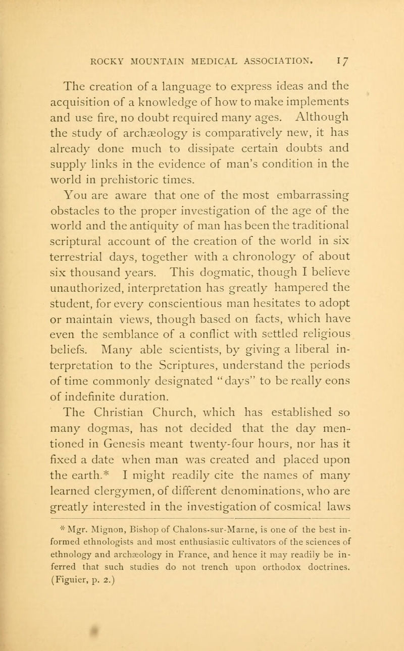 The creation of a language to express ideas and the acquisition of a knowledge of how to make implements and use fire, no doubt required many ages. Although the study of archaeology is comparatively new, it has already done much to dissipate certain doubts and supply links in the evidence of man's condition in the world in prehistoric times. You are aware that one of the most embarrassing obstacles to the proper investigation of the age of the world and the antiquity of man has been the traditional scriptural account of the creation of the world in six terrestrial days, together with a chronology of about six thousand years. This dogmatic, though I believe unauthorized, interpretation has greatly hampered the student, for every conscientious man hesitates to adopt or maintain views, though based on facts, which have even the semblance of a conflict with settled religious beliefs. Many able scientists, by giving a liberal in- terpretation to the Scriptures, understand the periods of time commonly designated days to be really eons of indefinite duration. The Christian Church, which has established so many dogmas, has not decided that the day men- tioned in Genesis meant twenty-four hours, nor has it fixed a date when man was created and placed upon the earth.* I might readily cite the names of many learned clergymen, of different denominations, who are greatly interested in the investigation of cosmical laws * Mgr. Mignon, Bishop of Chalons-sur-Marne, is one of the best in- formed ethnologists and most enthusiasiic cultivators of the sciences of ethnology and archaeology in France, and hence it may readily be in- ferred that such studies do not trench upon orthodox doctrines.