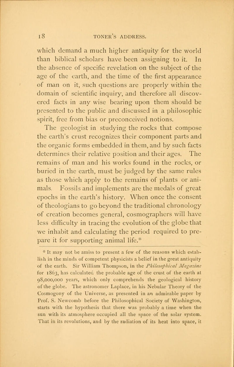 which demand a much higher antiquity for the world than bibHcal scholars have been assigning to it. In the absence of specific revelation on the subject of the age of the earth, and the time of the first appearance of man on it, such questions are properly within the domain of scientific inquiry, and therefore all discov- ered facts in any wise bearing upon them should be presented to the public and discussed in a philosophic spirit, free from bias or preconceived notions. The geologist in studying the rocks that compose the earth's crust recognizes their component parts and the organic forms embedded in them, and by such facts determines their relative position and their ages. The remains of man and his works found in the rocks, or buried in the earth, must be judged by the same rules as those which apply to the remains of plants or ani- mals. Fossils and implements are the medals of great epochs in the earth's history. When once the consent of theologians to go beyond the traditional chronology of creation becomes general, cosmographers will have less difficulty in tracing the evolution of the globe that we inhabit and calculating the period required to pre- pare it for supporting animal life.* * It may not be amiss to present a few of the reasons which estab- lish in the minds of competent physicists a belief in the great antiquity of the earth. Sir William Thompson, in the Philosophical Jllagazine for 1863, has calculated the probable age of the crust of the earth at 98,000,000 years, which only comprehends the geological history of the globe. The astronomer Laplace, in his Nebular Theory of the Cosmogony of the Universe, as presented in an admirable paper by Prof. S. Newcomb before the Philosophical Society of Washington, starts with the hypothesis that there was probably a time when the sun with its atmosphere occupied all the space of the solar system. That in its revolutions, and by the radiation of its heat into space, it 1