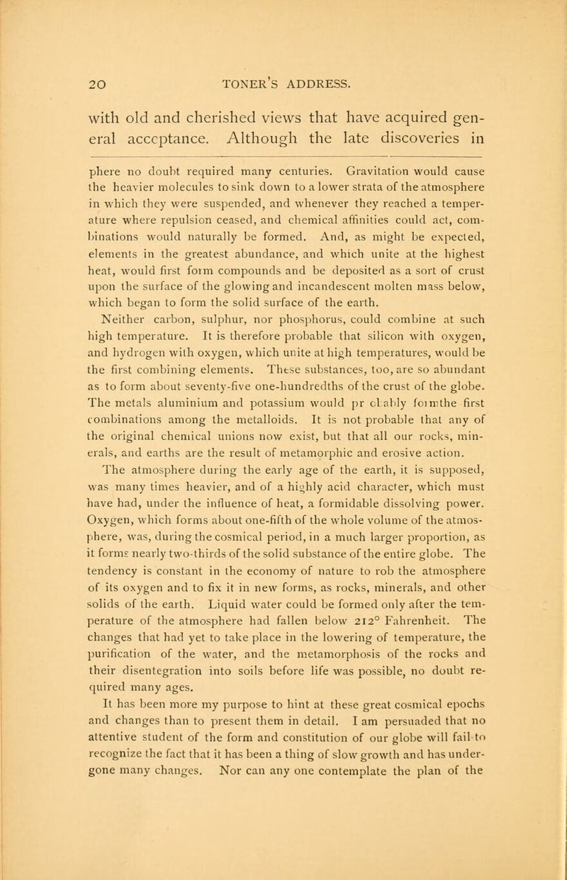 with old and cherished views that have acquired gen- eral acceptance. Although the late discoveries in phere no doubt required many centuries. Gravitation would cause the heavier molecules to sink down to a lower strata of the atmosphere in which they were suspended, and whenever they reached a temper- ature where repulsion ceased, and chemical affinities could act, com- binations would naturally be formed. And, as might be expected, elements in the greatest abundance, and which unite at the highest heat, would first form compounds and be deposited as a sort of crust upon the surface of the glowing and incandescent molten mass below, which began to form the solid surface of the earth. Neither carbon, sulphur, nor phosphorus, could combine at such high temperature. It is therefore probable that silicon with oxygen, and hydrogen with oxygen, which unite at high temperatures, would be the first combining elements. These substances, too, are so abundant as to form about seventy-five one-hundredths of the crust of the globe. The metals aluminium and potassium would pr oLably foimthe first combinations among the metalloids. It is not probable that any of the original chemical unions now exist, but that all our rocks, min- erals, and earths are the result of metamorphic and erosive action. The atmosphere during the early age of the earth, it is supposed, was many times heavier, and of a hiohly acid character, which must have had, under the influence of heat, a formidable dissolving power. Oxygen, which forms about one-fifth of the whole volume of the atmos- phere, was, during the cosmical period, in a much larger proportion, as it forms nearly two-thirds of the solid substance of the entire globe. The tendency is constant in the economy of nature to rob the atmosphere of its oxygen and to fix it in new forms, as rocks, minerals, and other solids of the earth. Liquid water could be formed only after the tem- perature of the atmosphere had fallen below 212° Fahrenheit. The changes that had yet to take place in the lowering of temperature, the purification of the water, and the metamorphosis of the rocks and their disentegration into soils before life was possible, no doubt re- quired many ages. It has been more my purpose to hint at these great cosmical epochs and changes than to present them in detail. I am persuaded that no attentive student of the form and constitution of our globe will fail to recognize the fact that it has been a thing of slow growth and has under- gone many changes. Nor can any one contemplate the plan of the