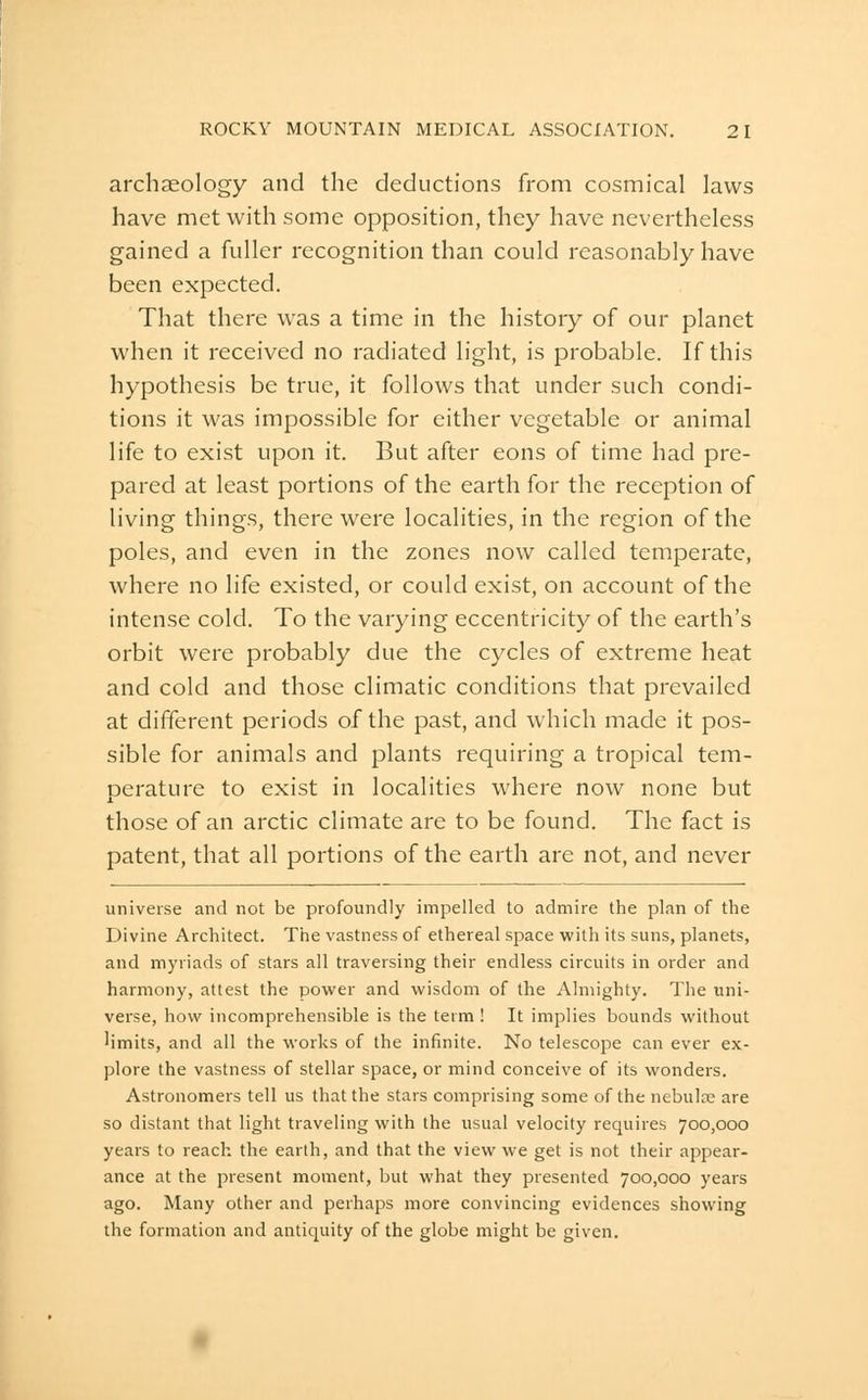 archaeology and the deductions from cosmical laws have met with some opposition, they have nevertheless gained a fuller recognition than could reasonably have been expected. That there was a time in the history of our planet when it received no radiated light, is probable. If this hypothesis be true, it follows that under such condi- tions it was impossible for either vegetable or animal life to exist upon it. But after eons of time had pre- pared at least portions of the earth for the reception of living things, there were localities, in the region of the poles, and even in the zones now called temperate, where no life existed, or could exist, on account of the intense cold. To the varying eccentricity of the earth's orbit were probably due the cycles of extreme heat and cold and those climatic conditions that prevailed at different periods of the past, and which made it pos- sible for animals and plants requiring a tropical tem- perature to exist in localities where now none but those of an arctic climate are to be found. The fact is patent, that all portions of the earth are not, and never universe and not be profoundly impelled to admire the plan of the Divine Architect. The vastness of ethereal space with its suns, planets, and myriads of stars all traversing their endless circuits in order and harmony, attest the power and wisdom of the Almighty. The uni- verse, how incomprehensible is the term ! It implies bounds without limits, and all the works of the infinite. No telescope can ever ex- plore the vastness of stellar space, or mind conceive of its wonders. Astronomers tell us that the stars comprising some of the nebulse are so distant that light traveling with the usual velocity requires 700,000 years to reach the earth, and that the view we get is not their appear- ance at the present moment, but what they presented 700,000 years ago. Many other and perhaps more convincing evidences showing the formation and antiquity of the globe might be given.